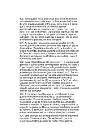 900. Tudo quanto nos é dito é que ele era um homem da
verdade e da sinceridade, e um profeta, e que desfrutava
de uma elevada posição entre o seu povo. Este é o ponto
que o junta com uma série de homens apenas
mencionados; ele se conservou em contato com o seu
povo, e foi por ele honrado. O progresso espiritual não faz
com que nos divorciemos das pessoas a nós achegadas;
outrossim, nós devemos ajudá-las e guiá-las. Ele se ateve
à verdade e à piedade, no mais alto grau.
901. As gerações mais antigas são agrupadas em três
épocas, partindo-se de um ponto de vista espiritual: (1) de
Adão a Noé; (2) de Noé a Abraão; e (3) de Abraão a um
tempo indefinido, digamos, ao tempo em que a mensagem
de Deus foi conspurcada, e adveio a necessidade de um
derradeiro Mensageiro da Unidade e da verdade. Israel é
outro nome para Jacó.
902. Duas interpretações são possíveis: (1) a interpretação
genérica é que as almas devem passar através, ou sobre o
Fogo, ou perto dele. Pode ser o fogo da tentação, ou da
ansiedade, ou da angústia; mas elas devem ver o inferno.
Aqueles que são tementes (ver o versículo 2 da 2ª Surata,
e respectiva nota) serão salvos pela Misericórdia de Deus,
ao passo que os pecadores irretratáveis sofrerão os
tormentos em ignomínia; (2) se o pronome "vós" se referir
"àqueles que tiverem sido mais rebeldes para com o
Clemente", no versículo 69, acima - tanto os líderes no
pecado, como seus seguidores -, este versículo se aplicará
apenas aos corruptos.
903. A crença em que Deus gerou um filho não é uma
questão meramente de palavras ou de pensamento
especulativo. É uma espantosa blasfêmia contra Deus.
Isso abaixa Deus ao nível de um animal. Se combinado
isso com a doutrina da expiação vicária, chega às raias da
negação da justiça de Deus e da responsabilidade pessoal
do homem. É destrutivo, quanto à ordem moral e espiritual,
e é condenado nos termos mais consistentes possíveis.
904. Este princípio básico foi posto no início do argumento
(versículo 35 desta surata). Ele foi ilustrado por uma
referência à história pessoal de muitos mensageiros,
 
