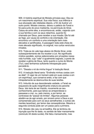 909. A história espiritual de Moisés principia aqui. Deu-se
um nascimento espiritual. Sua vida física, sua infância e
sua educação são relatadas depois, a fim de ilustrar um
outro ponto. Moisés cresceu, deixou o palácio do Faraó e
foi para junto do povo madianita, na península do Sinai.
Casou-se entre eles, e encontrava-se, então, viajando com
a sua família e com os seus rebanhos, quando foi
chamado por Deus, para receber a sua missão. Ele foi até
ao fogo, por causa do conforto e da orientação. Ele
encontrou um conforto e uma orientação bem mais
elevados e santificados. A passagem toda está cheia do
mais elevado significado, no original, nos curtos versículos
rimados.
910. Trata-se do vale logo abaixo do Monte Sinai, onde
subseqüentemente ele iria receber a Lei. No significado
místico paralelo, somos selecionados por privações nessa
vida humilde, cujo "vale" é igualmente sagrado, a ponto de
receber a glória de Deus, tanto quanto o cume do Monte
(Tur), caso tenhamos suficiente introspecção para
percebê-lo.
911. "Desata o nó de minha língua" é tradução literal.
912. A tradução literal seria: "Endireita minhas costas com
as dele". O vigor de um homem está em suas costas e em
um espinhaço, que conserva ereto, e faz com que
intrepidamente se desincumba de suas tarefas.
913. Imbuído de sua desordenada vaidade, o Faraó se
esquecera de quão insignificante criatura era perante
Deus. Isto teria de ser trazido, novamente ao seu
conhecimento, para que talvez se arrependesse e
passasse a crer, ou, pelo menos, e por temor, se
contivesse de "passar do limites". Algumas pessoas
abstêm-se de agir errado, por sincero amor a Deus e por
compreensão para com os seus semelhantes; e outras (de
mentes tacanhas), por temor das conseqüências. Mesmo a
segunda conduta pode ser um passo para a primeira.
914. Moisés não caiu na armadilha. Ele se lembrou da
injunção que lhe foi dada, no sentido de falar mansamente
(versículo 44 desta surata). Ele falou mansamente, mas
 