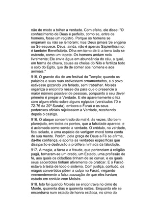 não de modo a tolher a verdade. Com efeito, ele disse: "O
conhecimento de Deus é perfeito, como se, entre os
homens, fosse um registro. Porque os homens se
enganam ou não se lembram; mas Deus jamais Se engana
ou Se esquece. Deus, ainda, não é apenas Sapientíssimo;
é também Beneficiário. Olha em torno de ti: a terra toda se
estende, como um tapete. Os homens andam nela
livremente; Ele envia água em abundância do céu, a qual,
em forma de chuva, causa as cheias do Nilo e fertiliza todo
o solo do Egito, que dá de comer aos homens e aos
animais."
915. O grande dia de um festival do Templo; quando os
palácios e suas ruas estivessem ornamentados, e o povo
estivesse gozando um feriado, sem trabalhar. Moisés
organiza o encontro nesse dia para que o presencie o
maior número possível de pessoas, porquanto o seu dever
primeiro é pregar a Verdade. E ele aparentemente o fez
com algum efeito sobre alguns egípcios (versículos 70 e
72-76 da 20ª Surata), embora o Faraó e os seus
poderosos oficiais rejeitassem a Verdade, recebendo
depois o castigo.
916. O ataque concentrado do mal é, às vezes, tão bem
planejado, em todos os pontos, que a falsidade aparece, e
é aclamada como sendo a verdade. O crédulo, na verdade,
fica isolado, e uma espécie de vertigem moral toma conta
de sua mente. Porém, pela graça de Deus a Fé se afirma,
dá-lhe confiança, e aponta as verdades específicas que
dissiparão e destruirão a prolífera ninhada da falsidade.
917. A magia, a farsa e a fraude, que pertenciam à religião
pagã, tornaram-se um credo, um Estado, uma profissão de
fé, aos quais os cidadãos tinham de se curvar, e os quais
seus sacerdotes tinham ativamente de praticar. E o Faraó
estava à testa de todo o sistema. Com justiça, contudo, os
magos convertidos põem a culpa no Faraó, negando
veementemente a falsa acusação de que eles haviam
estado em conluio com Moisés.
918. Isto foi quando Moisés se encontrava no cimo do
Monte, quarenta dias e quarenta noites. Enquanto ele se
encontrava num estado de honra estática, no cimo do
 