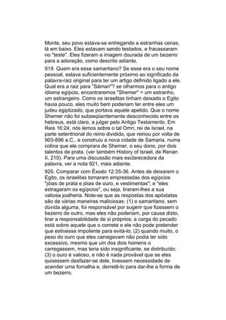 Monte, seu povo estava-se entregando a estranhas cenas,
lá em baixo. Eles estavam sendo testados, e fracassaram
no "teste". Eles fizeram a imagem dourada de um bezerro
para a adoração, como descrito adiante.
919. Quem era esse samaritano? Se esse era o seu nome
pessoal, estava suficientemente próximo ao significado da
palavra-raiz original para ter um artigo definido ligado a ele.
Qual era a raiz para "Sámari"? se olharmos para o antigo
idioma egípcio, encontraremos "Shemer" = um estranho,
um estrangeiro. Como os israelitas tinham deixado o Egito
havia pouco, eles muito bem poderiam ter entre eles um
judeu egiptizado, que portava aquele apelido. Que o nome
Shemer não foi subseqüentemente desconhecido entre os
hebreus, está claro, a julgar pelo Antigo Testamento. Em
Reis 16:24, nós lemos sobre o tal Omri, rei de Israel, na
parte setentrional do reino dividido, que reinou por volta de
903-896 a.C., e construiu a nova cidade de Samaria, numa
colina que ele comprara de Shemer, o seu dono, por dois
talentos de prata. (ver também History of Israel, de Renan
II, 210). Para uma discussão mais esclarecedora da
palavra, ver a nota 921, mais adiante.
920. Comparar com Êxodo 12:35-36. Antes de deixarem o
Egito, os israelitas tomaram emprestadas dos egípcios
"jóias de prata e jóias de ouro, e vestimentas"; e "eles
estragaram os egípcios", ou seja, tiraram-lhes a sua
valiosa joalheria. Note-se que as respostas dos apóstatas
são de várias maneiras maliciosas: (1) o samaritano, sem
dúvida alguma, foi responsável por sugerir que fizessem o
bezerro de outro, mas eles não poderiam, por causa disto,
tirar a responsabilidade de si próprios; a carga do pecado
está sobre aquele que o comete e ele não pode pretender
que estivesse impotente para evitá-lo; (2) quando muito, o
peso do ouro que eles carregavam não podia ter sido
excessivo, mesmo que um dos dois homens o
carregassem, mas teria sido insignificante, se distribuído;
(3) o ouro é valioso, e não é nada provável que se eles
quisessem desfazer-se dele, tivessem necessidade de
acender uma fornalha e, derretê-lo para dar-lhe a forma de
um bezerro.
 