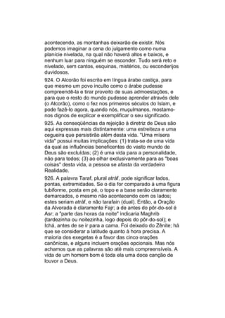 acontecendo, as montanhas deixarão de existir. Nós
podemos imaginar a cena do julgamento como numa
planície nivelada, na qual não haverá altos e baixos, e
nenhum luar para ninguém se esconder. Tudo será reto e
nivelado, sem cantos, esquinas, mistérios, ou esconderijos
duvidosos.
924. O Alcorão foi escrito em língua árabe castiça, para
que mesmo um povo inculto como o árabe pudesse
compreendê-la e tirar proveito de suas admoestações, e
para que o resto do mundo pudesse aprender através dele
(o Alcorão), como o fez nos primeiros séculos do Islam, e
pode fazê-lo agora, quando nós, muçulmanos, mostamo-
nos dignos de explicar e exemplificar o seu significado.
925. As conseqüências da rejeição à diretriz de Deus são
aqui expressas mais distintamente: uma estreiteza e uma
cegueira que persistirão além desta vida. "Uma mísera
vida" possui muitas implicações: (1) trata-se de uma vida
da qual as influências beneficentes do vasto mundo de
Deus são excluídas; (2) é uma vida para a personalidade,
não para todos; (3) ao olhar exclusivamente para as "boas
coisas" desta vida, a pessoa se afasta da verdadeira
Realidade.
926. A palavra Taraf, plural atráf, pode significar lados,
pontas, extremidades. Se o dia for comparado à uma figura
tubiforme, posta em pé, o topo e a base serão claramente
demarcados, o mesmo não acontecendo com os lados;
estes seriam atráf, e não tarafain (dual). Então, a Oração
da Alvorada é claramente Fajr; a de antes do pôr-do-sol é
Asr; a "parte das horas da noite" indicaria Maghrib
(tardezinha ou noitezinha, logo depois do pôr-do-sol); e
Ichá, antes de se ir para a cama. Foi deixado do Zênite; há
que se considerar a latitude quanto à hora precisa. A
maioria dos exegetas é a favor das cinco orações
canônicas, e alguns incluem orações opcionais. Mas nós
achamos que as palavras são até mais compreensíveis. A
vida de um homem bom é toda ela uma doce canção de
louvor a Deus.
 