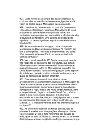 927. Cada minuto os vês mais das suas sentenças, e,
contudo, eles se mantêm tristemente negligentes, e até
viram as costas para a Mensagem que os salvaria.
928. Literalmente, "num estado no qual vós (realmente)
vedes (que é feitiçaria)". Quando o Mensageiro de Deus
provou estar acima deles em dignidade moral, em
verdadeira introspecção, em sinceridade e eloqüência, eles
o acusaram de feiticeiro, uma palavra que nada pode
significar, ou talvez signifique algum truque misterioso e
fraudulento.
929. As arremetidas dos inimigos contra o inspirado
Mensageiro de Deus estão amontoadas. "É magia!", diz
um, o que significa, "Nós não a entendemos!" Diz outro:
"Ora, mas nós sabemos! Ele é um mero sonhador de
sonhos confusos!"
930. Ver o versículo 43 da 16ª Surata, e respectiva nota.
Isto responde ao sarcasmo dos incrédulos, que diziam:
"Ele é apenas um homem como nós!" Isto era verdade,
mas acontece que todos os Mensageiros, enviados por
Deus, foram homens, não anjos ou qualquer outra espécie
de entidades, que não podiam entender os homens, aos
quais os homens não podiam entender.
931. Quando eles tiveram toda a chance de se
arrependerem e se reformarem, rejeitaram a Mensagem de
Deus, e mesmo talvez encetassem um desafio em aberto.
Quando começaram literalmente a sentir a Ira a chegar,
começaram a fugir, mas já era muito tarde! Ademais, para
onde poderiam ir, fugindo da Ira de Deus? Daí o irônico
apelo a eles, no versículo seguinte: é melhor que
renuncieis as vossa luxurias, e o que julgastes ser o vosso
lar permanente! Comparar com o dizer de Cristo, em
Mateus (3:7): "Raça de víboras, que vos ensinou a fugir da
ira futura?"
932. As diferentes espécies de falsos deuses, que as
pessoas tiram das suas imaginações, são agora citadas.
Nos versículos 21-23, é feita referência aos deuses da
terra, quer se trate de ídolos ou deuses locais, ou de heróis
deificados ou animais ou plantas ou forças da natureza que
 