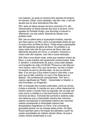 nos rodeiam, as quais os homens têm adorado de tempos
em tempos. Estas, como deidades, não têm vida, a não ser
aquela que os seus adoradores lhes dão.
933. Após os falsos deuses da terra (versículo 21), são
mencionados os falsos deuses dos céus e da terra, como
aqueles do Panteão Grego, que discutiam e lutavam e
difamavam uns aos outros, fazendo do Olimpo uma
perfeita rinha!
934. Isto se refere tanto à superstição trinitária, dizendo
que Deus gerou um filho, como à superstição árabe de que
os anjos eram as filhas de Deus. Todas essas superstições
são derrogatórias da glória de Deus. Os profetas e os
anjos nada mais são do que servos de Deus; eles são
altamente elevados em honra, e, portanto, merecem o
nosso mais alto respeito, mas não a nossa adoração.
935. Eles nunca dizem nada, antes que recebam ordem de
Deus, e suas orações são igualmente condicionadas. Este
é, também, o ensinamento de Jesus, como está relatado
no Evangelho de João (12:49-50) "Porque eu não falei por
mim mesmo, mas o Pai, que me enviou, me deu a ordem
no tocante ao que eu deveria dizer, ao que eu deveria
falar. E eu sei que a Sua ordem é para a vida toda; o que
quer que eu fale, portanto, é o que o Pai disse que eu
falasse". Se corretamente compreendido, "Pai" tem o
mesmo significado de "Rabb", - Sustentador e Velador, e
não Procriador, ou Progenitor.
936. A evolução dos mundos ordenados, como os vemos,
é dada a entender. À medida em que o olhar intelectual do
homem sobre o mundo físico se expande, ele vê cada vez
mais como a unidade é a nota dominante no maravilhoso
Universo de Deus. Tomando tão-somente o sistema solar,
nós sabemos que a intensidade máxima das manchas
solares corresponde à intensidade máxima das manchas
solares corresponde à intensidade máxima das
tempestades magnéticas na Terra. A lei universal da
gravidade parece unir as massas todas juntas. Os fatos
físicos apontam para a formação dos planetas a partir de
vastas quantidades de matéria nebular difusa, da qual o
núcleo central condensado é o sol.
 