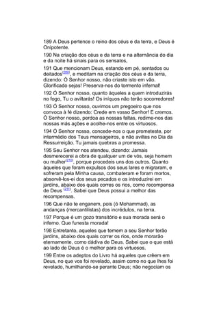 189 A Deus pertence o reino dos céus e da terra, e Deus é
Onipotente.
190 Na criação dos céus e da terra e na alternância do dia
e da noite há sinais para os sensatos,
191 Que mencionam Deus, estando em pé, sentados ou
deitados(209), e meditam na criação dos céus e da terra,
dizendo: Ó Senhor nosso, não criaste isto em vão.
Glorificado sejas! Preserva-nos do tormento infernal!
192 Ó Senhor nosso, quanto àqueles a quem introduzirás
no fogo, Tu o aviltarás! Os iníquos não terão socorredores!
193 Ó Senhor nosso, ouvimos um pregoeiro que nos
convoca à fé dizendo: Crede em vosso Senhor! E cremos.
Ó Senhor nosso, perdoa as nossas faltas, redime-nos das
nossas más ações e acolhe-nos entre os virtuosos.
194 Ó Senhor nosso, concede-nos o que prometeste, por
intermédio dos Teus mensageiros, e não aviltes no Dia da
Ressurreição. Tu jamais quebras a promessa.
195 Seu Senhor nos atendeu, dizendo: Jamais
desmerecerei a obra de qualquer um de vós, seja homem
ou mulher(210), porque procedeis uns dos outros. Quanto
àqueles que foram expulsos dos seus lares e migraram, e
sofreram pela Minha causa, combateram e foram mortos,
absorvê-los-ei dos seus pecados e os introduzirei em
jardins, abaixo dos quais corres os rios, como recompensa
de Deus (211). Sabei que Deus possui a melhor das
recompensas.
196 Que não te enganem, pois (ó Mohammad), as
andanças (mercantilistas) dos incrédulos, na terra.
197 Porque é um gozo transitório e sua morada será o
inferno. Que funesta morada!
198 Entretanto, aqueles que temem a seu Senhor terão
jardins, abaixo dos quais correr os rios, onde morarão
eternamente, como dádiva de Deus. Sabei que o que está
ao lado de Deus é o melhor para os virtuosos.
199 Entre os adeptos do Livro há aqueles que crêem em
Deus, no que vos foi revelado, assim como no que lhes foi
revelado, humilhando-se perante Deus; não negociam os
 