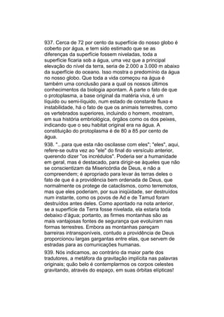 937. Cerca de 72 por cento da superfície do nosso globo é
coberto por água, e tem sido estimado que se as
diferenças da superfície fossem niveladas, toda a
superfície ficaria sob a água, uma vez que a principal
elevação do nível da terra, seria de 2.000 a 3.000 m abaixo
da superfície do oceano. Isso mostra o predomínio da água
no nosso globo. Que toda a vida começou na água é
também uma conclusão para a qual os nossos últimos
conhecimentos da biologia apontam. À parte o fato de que
o protoplasma, a base original da matéria viva, é um
líquido ou semi-líquido, num estado de constante fluxo e
instabilidade, há o fato de que os animais terrestres, como
os vertebrados superiores, incluindo o homem, mostram,
em sua história embriológica, órgãos como os dos peixes,
indicando que o seu habitat original era na água. A
constituição do protoplasma é de 80 a 85 por cento de
água.
938. "...para que esta não oscilasse com eles"; "eles", aqui,
refere-se outra vez ao "ele" do final do versículo anterior,
querendo dizer "os incrédulos". Poderia ser a humanidade
em geral, mas é destacado, para dirigir-se àqueles que não
se conscientizam da Misericórdia de Deus, e não a
compreendem; é apropriado para levar às terras deles o
fato de que é a providência bem ordenada de Deus, que
normalmente os protege de cataclismos, como terremotos,
mas que eles poderiam, por sua iniqüidade, ser destruídos
num instante, como os povos de Ad e de Tamud foram
destruídos antes deles. Como apontado na nota anterior,
se a superfície da Terra fosse nivelada, ela estaria toda
debaixo d’água; portanto, as firmes montanhas são as
mais vantajosas fontes de segurança que evoluíram nas
formas terrestres. Embora as montanhas pareçam
barreiras intransponíveis, contudo a providência de Deus
proporcionou largas gargantas entre elas, que servem de
estradas para as comunicações humanas.
939. Nós indicamos, ao contrário da maior parte dos
tradutores, a metáfora da gravitação implícita nas palavras
originais; quão belo é contemplarmos os corpos celestes
gravitando, através do espaço, em suas órbitas elípticas!
 