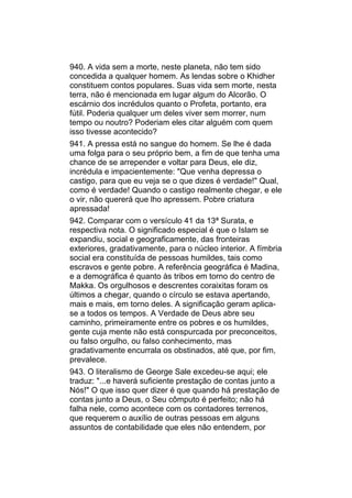 940. A vida sem a morte, neste planeta, não tem sido
concedida a qualquer homem. As lendas sobre o Khidher
constituem contos populares. Suas vida sem morte, nesta
terra, não é mencionada em lugar algum do Alcorão. O
escárnio dos incrédulos quanto o Profeta, portanto, era
fútil. Poderia qualquer um deles viver sem morrer, num
tempo ou noutro? Poderiam eles citar alguém com quem
isso tivesse acontecido?
941. A pressa está no sangue do homem. Se lhe é dada
uma folga para o seu próprio bem, a fim de que tenha uma
chance de se arrepender e voltar para Deus, ele diz,
incrédula e impacientemente: "Que venha depressa o
castigo, para que eu veja se o que dizes é verdade!" Qual,
como é verdade! Quando o castigo realmente chegar, e ele
o vir, não quererá que lho apressem. Pobre criatura
apressada!
942. Comparar com o versículo 41 da 13ª Surata, e
respectiva nota. O significado especial é que o Islam se
expandiu, social e geograficamente, das fronteiras
exteriores, gradativamente, para o núcleo interior. A fímbria
social era constituída de pessoas humildes, tais como
escravos e gente pobre. A referência geográfica é Madina,
e a demográfica é quanto às tribos em torno do centro de
Makka. Os orgulhosos e descrentes coraixitas foram os
últimos a chegar, quando o círculo se estava apertando,
mais e mais, em torno deles. A significação geram aplica-
se a todos os tempos. A Verdade de Deus abre seu
caminho, primeiramente entre os pobres e os humildes,
gente cuja mente não está conspurcada por preconceitos,
ou falso orgulho, ou falso conhecimento, mas
gradativamente encurrala os obstinados, até que, por fim,
prevalece.
943. O literalismo de George Sale excedeu-se aqui; ele
traduz: "...e haverá suficiente prestação de contas junto a
Nós!" O que isso quer dizer é que quando há prestação de
contas junto a Deus, o Seu cômputo é perfeito; não há
falha nele, como acontece com os contadores terrenos,
que requerem o auxílio de outras pessoas em alguns
assuntos de contabilidade que eles não entendem, por
 