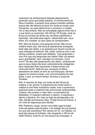 carecerem de conhecimento daquele departamento
particular como qual estão tratando. O conhecimento de
Deus é perfeito, e portanto Sua justiça é também perfeita
porque ele não deixará de levar em conta as coisas mais
intangíveis, as quais determinam a conduta e o caráter.
Ver a nota anterior. Não há contradição alguma entre isto e
o que dizem os versículos 104-105 da 18ª Surata, onde se
lê que os homens de obras vãs, de feitos superficiais e
hipócritas, não terão peso algum, relacionado com, seus
feitos. Em verdade, os dois casos se correspondem.
944. Eles lhe fizeram uma pergunta formal. Não houve
mistério sobre isso. Ele havia já abertamente ameaçado
fazer algo aos ídolos, e as pessoas que haviam ouvido as
suas ameaças lá estavam. Ele, então, continua com a sua
irônica zombaria, quanto aos idólatras: "Vós perguntais a
mim! Por que noa perguntais aos ídolos? Não vos parece
que o grandalhão, aqui, esmagou os menores, numa
turra?" Se eles não perguntavam aos ídolos, confessavam
que os seus ídolos não eram suficientemente inteligentes
para responder! Este argumento é desenvolvido nos
versículos 64-67. Note-se que, enquanto os falsos
adoradores de ídolos se riam da sua franqueza, ele lhes
pagava na mesma moeda, com uma brincadeira de mau
gosto, o que, ao mesmo tempo, favorece a causa da
Verdade.
945. A natureza do fogo, por todas as leis físicas da
matéria, é ser quente. A supremacia da mente sobre a
matéria é uma frase muitíssimo usada; mas a supremacia
espiritual sobre a material é tão comumente compreendida.
Todavia, ela constitui o maior fator, na estimativa da
Realidade. O material é efêmero e relativo. O espiritual é
eterno e absoluto. Em meio ao fogo da perseguição e do
ódio, Abraão permaneceu ileso. O fogo tornou-se frescor, e
um meio de segurança para Abraão.
946. Podemos, acaso, formar uma idéia vaga do lugar
onde ele passou pela fornalha, e do estágio de sua carreira
em que isso aconteceu? Ele nasceu em Ur, na Caldéia, um
local dos baixos do Eufrates, não chegando a 160 km do
Golfo Pérsico. Esse foi um dos berços da civilização. A
 
