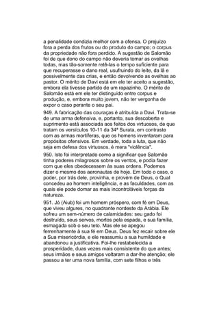 a penalidade condizia melhor com a ofensa. O prejuízo
fora a perda dos frutos ou do produto do campo; o corpus
da propriedade não fora perdido. A sugestão de Salomão
foi de que dono do campo não deveria tomar as ovelhas
todas, mas tão-somente retê-las o tempo suficiente para
que recuperasse o dano real, usufruindo do leite, da lã e
possivelmente das crias, e então devolvendo as ovelhas ao
pastor. O mérito de Davi está em ele ter aceito a sugestão,
embora ela tivesse partido de um rapazinho. O mérito de
Salomão está em ele ter distinguido entre corpus e
produção, e, embora muito jovem, não ter vergonha de
expor o caso perante o seu pai.
949. A fabricação das couraças é atribuída a Davi. Trata-se
de uma arma defensiva, e, portanto, sua descoberta e
suprimento está associada aos feitos dos virtuosos, de que
tratam os versículos 10-11 da 34ª Surata, em contraste
com as armas mortíferas, que os homens inventaram para
propósitos ofensivos. Em verdade, toda a luta, que não
seja em defesa dos virtuosos, é mera "violência".
950. Isto foi interpretado como a significar que Salomão
tinha poderes milagrosos sobre os ventos, e podia fazer
com que eles obedecessem às suas ordens. Podemos
dizer o mesmo dos aeronautas de hoje. Em todo o caso, o
poder, por trás dele, provinha, e provém de Deus, o Qual
concedeu ao homem inteligência, e as faculdades, com as
quais ele pode domar as mais incontroláveis forças da
natureza.
951. Jó (Aiub) foi um homem próspero, com fé em Deus,
que viveu algures, no quadrante nordeste da Arábia. Ele
sofreu um sem-número de calamidades: seu gado foi
destruído, seus servos, mortos pela espada, e sua família,
esmagada sob o seu teto. Mas ele se apegou
ferrenhamente à sua fé em Deus. Deus fez recair sobre ele
a Sua misericórdia, e ele reassumiu a sua humildade e
abandonou a justificativa. Foi-lhe restabelecida a
prosperidade, duas vezes mais consistente do que antes;
seus irmãos e seus amigos voltaram a dar-lhe atenção; ele
passou a ter uma nova família, com sete filhos e três
 