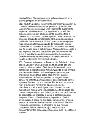 bonitas filhas. Ele chegou a uma velhice razoável, e viu
quatro gerações de descendentes.
952. "Dulkifl", poderia, literalmente, significar "possuidor, ou
concessor de uma dupla recompensa ou quinhão"; ou
também "aquele que usava uma vestimenta duplamente
espessa", sendo este um dos significados de Kifl. Os
exegetas diferem em opinião quanto a quem é feita a
referência, porquanto o título é aplicado a ele, e ao fato de
ele estar agrupado com Ismael e Idris, pela constância e
paciência. Se aceitarmos "Dulkifl", não como um epíteto,
mas como uma forma arabizada de "Ezequiel", isso se
coadunará no contexto. Ezequiel foi um profeta em Israel,
que foi levado para a Babilônia por Nabucodonosor, após o
seu segundo ataque a Jerusalém (por volta do ano 599
a.C.). O seu Livro está incluído no Antigo Testamento.
Dulkifl é novamente mencionado no versículo 48 da 38ª
Surata, juntamente com Ismael e Eliseu.
953. Dun-nun (o homem do Peixe, ou da Baleia) é o título
dado a Jonas (Yunus), porque ele foi engolido por um
enorme peixe ou baleia. Ele foi o profeta enviado para
admoestar a capital assíria, Nínive. Quando a sua primeira
admoestação foi desconsiderada pelas pessoas, ele
anunciou a Ira de Deus sobre elas. Porém, elas se
arrependeram, e Deus as perdoou por algum tempo.
Jonas, no entanto, partiu zangado, desencorajado com o
aparente fracasso da sua missão. Ele foi embora para o
mar, e tomou um navio; mas aparentemente os
marinheiros o atiraram à água, como homem de mau
augúrio, em meio a uma tempestade. Ele foi engolido por
um enorme peixe (ou uma baleia); porém, nas profundezas
da escuridão, ele implorou a Deus, e confessou a sua
fraqueza. Deus, o Graciosíssimo, o perdoou. Ele foi
arremessado à praia; foi-lhe dado, como abrigo, em seu
estado de lassidão física e mental, uma planta. Ele ficou
renovado e revigorado, e o trabalho da sua missão
prosperou. Assim, ele sobrepujou todos os seus
desapontamentos pelo arrependimento e pela Fé, e Deus o
aceitou.
 