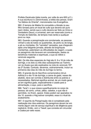 Profeta Zaratrusta (data incerta, por volta do ano 600 a.C.).
A sua escritura é o Zend-Avesta, a bíblia dos persas. Eram
"os Sábios do Oriente", mencionados nos Evangelhos.
962. O terreno de Makka foi concedido a Abraão (a seu
filho Ismael) para um local de culto que deveria ser puro
(sem ídolos, sendo que o culto deveria ser feito ao Único e
Verdadeiro Deus), e universal, sem ser reservado (como o
Templo de Salomão, de tempos mais tarde) a qualquer
povo ou raça.
963. Quando a peregrinação era conclamada, as pessoas
vinham a ela de todos os quadrantes, de perto ou de longe,
a pé ou montadas. Os "camelos" cansados, que chegavam
após uma fatigante jornada, através da longínquas
montanhas, patenteiam as dificuldades da viagem, a quais
os peregrinos não levavam em consideração, dados os
benefícios materiais e espirituais, a que se refere o
versículo seguinte.
964. Os três dias especiais do Hajj são 8, 9 e 10 do mês de
dul-hijja, e os dois ou três dias subseqüentes ao Tachric;
ver os rituais que são explicados na nota do versículo 197
da 2ª Surata. Contudo, devemos, ordinariamente, incluir os
primeiros dez dias do mês de dul-hijja no termo.
965. O grande dia do Sacrifício comemorativo (Id-ul-
Adhha) é o dia 10 de dul-hijja; a carne do gado, nesse dia
abatido, deve ser comida e distribuída entre os pobres e
necessitados. Bahimat significa animal, de um modo geral;
an’am significa gado, especialmente o usado para a
alimentação, e aqui, para o sacrifício.
966. Taraf = o que cresce superfluamente no corpo da
pessoa, tal como, unhas, pêlos, cabelos, e que não é
permitido, no Ihram, aparar. Estes podem ser aparados no
dia 10, quando o Hajj estiver completo; esse é o ritual do
acabamento.
967. O espírito da Peregrinação não é completado pela
realização dos ritos externos. Os peregrinos devem ter em
mente algum voto de serviço espiritual e de diligência para
realizá-lo. Então, vem o Tawaf, que consiste em circundar
a Caaba por sete vezes.
 