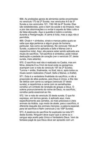 968. As proibições gerais de alimentos serão encontradas
no versículo 173 da 2ª Surata, nos versículos 4-5 da 5ª
Surata e nos versículos 121, 138-146 da 6ª Surata. Elas
são estabelecidas, para o bem da saúde e da limpeza; mas
a pior das abominações a o evitar é aquela do falso culto e
da falsa alocução. Aqui a questão é sobre a comida,
durante a Peregrinação. A carne é lícita, mas a caça não é
permitida.
969. Chaá-ir = símbolos, sinais e marcas pelos quais se
sabe que algo pertence a algum grupo de homens
particular, tias como as bandeiras. No versículo 158 da 2ª
Surata, a palavra foi aplicada a Safa e Marwa (ver a
respectiva nota). Aqui, ela parece estar sendo aplicada aos
rituais do sacrifício. Tal sacrifício é simbólico; pode indicar
dedicação e piedade de coração (ver o versículo 37, desta
surata, mais adiante).
970. O sacrifício real não é realizado na Caaba, mas em
Mina, distante 8 ou 9 km do local onde os peregrinos
acampam (ver a nota do versículo 197 da 2ª Surata).
Tumma = então, finalmente, no final; isto é, após todos os
rituais serem realizados (Tawaf, Safa e Marwa, e Arafat).
971. Esta é a verdadeira finalidade do sacrifício, e não a
proporção de altos poderes, pois Deus é Único, e Ele não
Se delicia com carne ou sangue (versículo 37 desta
surata); e repartirmos a carne com os semelhantes
constitui um símbolo de rendição de graças a Deus. O
solene pronunciamento do nome de Deus, no sacrifício,
constitui parte essencial ao rito.
972. Ver a nota do versículo 33 desta surata. O que foi
expresso, em termos gerais, é aplicado aqui, mais
especificamente aos camelos, os mais preciosos e úteis
animais da Arábia, cujo modo de abate, para o sacrifício, é
diferente daquele dos animais menores; a palavra especial,
para tal sacrifício é Nahr (versículo 2 da 108ª Surata).
973. A essência do sacrifício foi explicada na nota 971
desta Surata. Ninguém deve supor que a carne ou o
sangue seja aceito pelo Único e Verdadeiro Deus. Vem da
fantasia pagã de que Deus deve ser aprazido com um
 