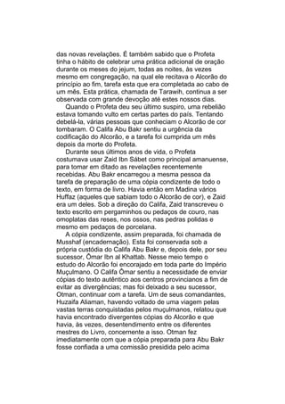 das novas revelações. É também sabido que o Profeta
tinha o hábito de celebrar uma prática adicional de oração
durante os meses do jejum, todas as noites, às vezes
mesmo em congregação, na qual ele recitava o Alcorão do
princípio ao fim, tarefa esta que era completada ao cabo de
um mês. Esta prática, chamada de Tarawih, continua a ser
observada com grande devoção até estes nossos dias.
    Quando o Profeta deu seu último suspiro, uma rebelião
estava tomando vulto em certas partes do país. Tentando
debelá-la, várias pessoas que conheciam o Alcorão de cor
tombaram. O Califa Abu Bakr sentiu a urgência da
codificação do Alcorão, e a tarefa foi cumprida um mês
depois da morte do Profeta.
    Durante seus últimos anos de vida, o Profeta
costumava usar Zaid Ibn Sábet como principal amanuense,
para tomar em ditado as revelações recentemente
recebidas. Abu Bakr encarregou a mesma pessoa da
tarefa de preparação de uma cópia condizente de todo o
texto, em forma de livro. Havia então em Madina vários
Huffaz (aqueles que sabiam todo o Alcorão de cor), e Zaid
era um deles. Sob a direção do Califa, Zaid transcreveu o
texto escrito em pergaminhos ou pedaços de couro, nas
omoplatas das reses, nos ossos, nas pedras polidas e
mesmo em pedaços de porcelana.
    A cópia condizente, assim preparada, foi chamada de
Musshaf (encadernação). Esta foi conservada sob a
própria custódia do Califa Abu Bakr e, depois dele, por seu
sucessor, Ômar Ibn al Khattab. Nesse meio tempo o
estudo do Alcorão foi encorajado em toda parte do Império
Muçulmano. O Califa Ômar sentiu a necessidade de enviar
cópias do texto autêntico aos centros provincianos a fim de
evitar as divergências; mas foi deixado a seu sucessor,
Otman, continuar com a tarefa. Um de seus comandantes,
Huzaifa Aliaman, havendo voltado de uma viagem pelas
vastas terras conquistadas pelos muçulmanos, relatou que
havia encontrado divergentes cópias do Alcorão e que
havia, às vezes, desentendimento entre os diferentes
mestres do Livro, concernente a isso. Otman fez
imediatamente com que a cópia preparada para Abu Bakr
fosse confiada a uma comissão presidida pelo acima
 
