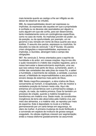 mais leniente quanto ao castigo a lhe ser infligido se ela
deixar de observar as virtudes.
986. As responsabilidades devem ser expressas ou
implícitas; as expressas são aquelas em que a propriedade
é confiada ou os deveres são assinalados por alguém a
outro alguém em que ele confia, para ser desenvolvida,
tanto imediatamente como em contingências específicas,
como no caso de morte. As implícitas provêm do poder, ou
da posição, ou da oportunidade; por exemplo, um rei
governa o seu reinado em nome de Deus quanto aos seus
súditos. O assunto dos pactos, expressos ou implícitos, foi
discutido na nota do versículo 1 da 5ª Surata. Os pactos
criam obrigações e responsabilidades, expressas ou
implícitas, e reunidos, abrangem todo o campo das
obrigações.
987. No versículo 2, fomos orientados para o espírito da
humildade e do ardor, em nossas orações. Aqui é-nos dito
o quão necessário é o hábito das orações regulares, para o
nosso bem-estar e desenvolvimento espirituais, uma vez
que isso coloca mais perto de Deus, sumariando, assim, o
cintilar das variedades das sete jóias da nossa Fé, a saber:
a humildade, o banimento da vaidade, a caridade, a pureza
sexual, a fidelidade às responsabilidades e aos pactos; e o
sincero desejo de estarmos mais perto de Deus.
988. Nesta magnífica passagem, a obra criativa de Deus,
concernente ao homem, é recapitulada, a fim de mostrar a
verdadeira posição do homem nesta vida. Aqui não
entramos em concernência com o primeiríssimo estágio, a
criação, do nada, da matéria primeva. Esse foi também um
processo de criação, quando a matéria inorgânica se
transformou em matéria viva. Deste modo, os constituintes
inorgânicos da terra são absorvidos pela matéria viva, por
meio dos alimentos, e a matéria vida, se reproduz por meio
do esperma. Este é depositado no óvulo e o fertiliza,
permanecendo por um certo tempo em segurança, no
útero da mulher. A primeira mudança do óvulo fertilizado é
a conversão em espécie de invólucro de grosso sangue
coagulado. As células zigóticas crescem por segmentação;
então a massa disforme gradativamente vai assumindo
 