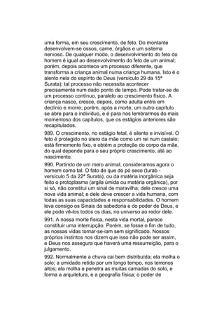 uma forma, em seu crescimento, de feto. Do montante
desenvolvem-se ossos, carne, órgãos e um sistema
nervoso. De qualquer modo, o desenvolvimento do feto do
homem é igual ao desenvolvimento do feto de um animal;
porém, depois acontece um processo diferente, que
transforma a criança animal numa criança humana. Isto é o
alento nela do espírito de Deus (versículo 29 da 15ª
Surata); tal processo não necessita acontecer
precisamente num dado ponto de tempo. Pode tratar-se de
um processo contínuo, paralelo ao crescimento físico. A
criança nasce, cresce, depois, como adulta entra em
declínio e morre; porém, após a morte, um outro capítulo
se abre para o indivíduo, e é para nos lembrarmos do mais
momentoso dos capítulos, que os estágios anteriores são
recapitulados.
989. O crescimento, no estágio fetal, é silente e invisível. O
feto é protegido no útero da mãe como um rei num castelo;
está firmemente fixo, e obtém a proteção do corpo da mãe,
do qual depende para o seu próprio crescimento, até ao
nascimento.
990. Partindo de um mero animal, consideramos agora o
homem como tal. O fato de que do pó seco (turab -
versículo 5 da 22ª Surata), ou da matéria inorgânica seja
feito o protoplasma (argila úmida ou matéria orgânica), por
si só, não constitui um sinal de maravilha; dele cresce uma
nova vida animal; e dele deve crescer a vida humana, com
todas as suas capacidades e responsabilidades. O homem
leva consigo os Sinais da sabedoria e do poder de Deus, e
ele pode vê-los todos os dias, no universo ao redor dele.
991. A nossa morte física, nesta vida mortal, parece
constituir uma interrupção. Porém, se fosse o fim de tudo,
as nossas vidas tornar-se-iam sem significado. Nossos
próprios instintos nos dizem que isso não pode ser assim,
e Deus nos assegura que haverá uma ressurreição, para o
julgamento.
992. Normalmente a chuva cai bem distribuída; ela molha o
solo; a umidade retida por um longo tempo, nos terrenos
altos; ela molha e penetra as muitas camadas do solo, e
forma a arquitetura, e a geografia física; o poder de
 