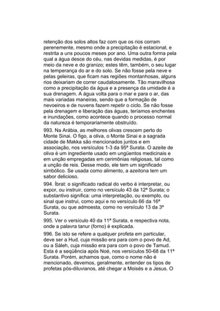 retenção dos solos altos faz com que os rios corram
perenemente, mesmo onde a precipitação é estacional, e
restrita a uns poucos meses por ano. Uma outra forma pela
qual a água desce do céu, nas devidas medidas, é por
meio da neve e do granizo; estes têm, também, o seu lugar
na temperança do ar e do solo. Se não fosse pela neve e
pelas geleiras, que ficam nas regiões montanhosas, alguns
rios deixariam de correr caudalosamente. Tão maravilhosa
como a precipitação da água e a presença da umidade é a
sua drenagem. A água volta para o mar e para o ar, das
mais variadas maneiras, sendo que a formação de
nevoeiros e de nuvens fazem repetir o ciclo. Se não fosse
pela drenagem e liberação das águas, teríamos enchentes
e inundações, como acontece quando o processo normal
da natureza é temporariamente obstruído.
993. Na Arábia, as melhores olivas crescem perto do
Monte Sinai. O figo, a oliva, o Monte Sinai e a sagrada
cidade de Makka são mencionados juntos e em
associação, nos versículos 1-3 da 95ª Surata. O azeite de
oliva é um ingrediente usado em ungüentos medicinais e
em unção empregadas em cerimônias religiosas, tal como
a unção de reis. Desse modo, ele tem um significado
simbólico. Se usada como alimento, a azeitona tem um
sabor delicioso.
994. Íbrat: o significado radical do verbo é interpretar, ou
expor, ou instruir, como no versículo 43 da 12ª Surata; o
substantivo significa: uma interpretação, ou exemplo, ou
sinal que instrui, como aqui e no versículo 66 da 16ª
Surata, ou que admoesta, como no versículo 13 da 3ª
Surata.
995. Ver o versículo 40 da 11ª Surata, e respectiva nota,
onde a palavra tanur (forno) é explicada.
996. Se isto se refere a qualquer profeta em particular,
deve ser a Hud, cuja missão era para com o povo de Ad,
ou a Sáleh, cuja missão era para com o povo de Tamud.
Esta é a seqüência após Noé, nos versículos 50-68 da 11ª
Surata. Porém, achamos que, como o nome não é
mencionado, devemos, geralmente, entender os tipos de
profetas pós-diluvianos, até chegar a Moisés e a Jesus. O
 