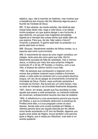 objetivo, aqui, não é recontar as histórias, mas mostrar que
a resistência dos iníquos não fez diferença alguma para o
triunfar da Verdade de Deus.
997. O tipo sibarita, de mente estreita, não desfruta das
coisas boas desta vida, nega a vida futura, e se rebela
contra qualquer um que queira alargar o seu horizonte, é
aqui descrito, em poucas mas magistrais pinceladas.
Agasta-se à menção das coisas sérias que estão além da
sua argúcia. Para que, diz ele, falar sobre o futuro?
Vivamos o presente. O ganho está todo no presente; e a
perda está toda no futuro.
998. Ghuçaa’, literalmente restolho de folhas mortas, ou a
espuma que corre numa torrente.
999. O nascimento de Jesus de uma virgem constituiu um
milagre, tanto para ele como para sua mãe. Ela foi
falsamente acusada de falta de castidade, mas o menino
Jesus, a vindicou por meio dos seus próprios milagres
(versículo 27 a 33 da 19ª Surata), e mostrou, com a sua
vida, a torpeza da calúnia contra a sua mãe.
1000. As pessoas que começaram a negociar com os
nomes dos profetas cortaram essa unidade e formaram
seitas; e cada seita se contenta com a sua própria doutrina
exígua, em vez de se apegar ao ensinamento universal da
Unicidade de Deus. Porém, essa confusão sectarista é
invenção do homem. Ela durará por um certo tempo, mas
os raios da Verdade e da Unicidade finalmente dissiparão.
1001. Samir, em árabe, aquele que fica acordado à noite;
aquele que passa a noite proseando, ou recitando histórias
de romances, entretenimento favorito dos dias de idolatria.
1002. A referência é a uma severíssima penúria que houve
em Makka, e que os incrédulos atribuíram à presença do
Profeta entre eles, e à sua pregação contra os seus
deuses. Sendo esta uma surata revelada em Makka, a
referida penúria deve ser aquela descrita por Ibn Alkatir
como tendo acontecido no 8º ano da Missão, digamos uns
quatro anos antes da Hégira; houve também uma penúria
após a Hégira, que é citada por Albukhari, mas este é um
evento posterior.
 