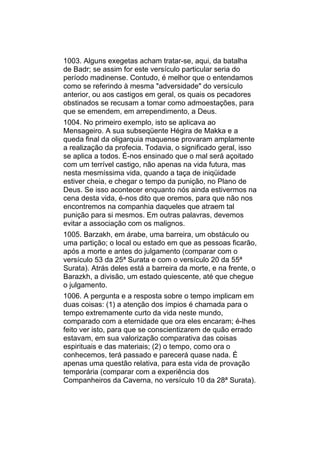 1003. Alguns exegetas acham tratar-se, aqui, da batalha
de Badr; se assim for este versículo particular seria do
período madinense. Contudo, é melhor que o entendamos
como se referindo à mesma "adversidade" do versículo
anterior, ou aos castigos em geral, os quais os pecadores
obstinados se recusam a tomar como admoestações, para
que se emendem, em arrependimento, a Deus.
1004. No primeiro exemplo, isto se aplicava ao
Mensageiro. A sua subseqüente Hégira de Makka e a
queda final da oligarquia maquense provaram amplamente
a realização da profecia. Todavia, o significado geral, isso
se aplica a todos. É-nos ensinado que o mal será açoitado
com um terrível castigo, não apenas na vida futura, mas
nesta mesmíssima vida, quando a taça de iniqüidade
estiver cheia, e chegar o tempo da punição, no Plano de
Deus. Se isso acontecer enquanto nós ainda estivermos na
cena desta vida, é-nos dito que oremos, para que não nos
encontremos na companhia daqueles que atraem tal
punição para si mesmos. Em outras palavras, devemos
evitar a associação com os malignos.
1005. Barzakh, em árabe, uma barreira, um obstáculo ou
uma partição; o local ou estado em que as pessoas ficarão,
após a morte e antes do julgamento (comparar com o
versículo 53 da 25ª Surata e com o versículo 20 da 55ª
Surata). Atrás deles está a barreira da morte, e na frente, o
Barazkh, a divisão, um estado quiescente, até que chegue
o julgamento.
1006. A pergunta e a resposta sobre o tempo implicam em
duas coisas: (1) a atenção dos ímpios é chamada para o
tempo extremamente curto da vida neste mundo,
comparado com a eternidade que ora eles encaram; é-lhes
feito ver isto, para que se conscientizarem de quão errado
estavam, em sua valorização comparativa das coisas
espirituais e das materiais; (2) o tempo, como ora o
conhecemos, terá passado e parecerá quase nada. É
apenas uma questão relativa, para esta vida de provação
temporária (comparar com a experiência dos
Companheiros da Caverna, no versículo 10 da 28ª Surata).
 