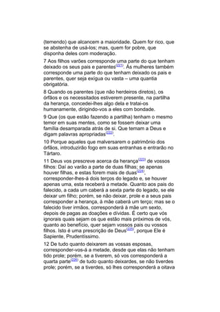 (temendo) que alcancem a maioridade. Quem for rico, que
se abstenha de usá-los; mas, quem for pobre, que
disponha deles com moderação.
7 Aos filhos varões corresponde uma parte do que tenham
deixado os seus pais e parentes(221). Às mulheres também
corresponde uma parte do que tenham deixado os pais e
parentes, quer seja exígua ou vasta – uma quantia
obrigatória.
8 Quando os parentes (que não herdeiros diretos), os
órfãos e os necessitados estiverem presente, na partilha
da herança, concedei-lhes algo dela e tratai-os
humanamente, dirigindo-vos a eles com bondade.
9 Que (os que estão fazendo a partilha) tenham o mesmo
temor em suas mentes, como se fossem deixar uma
família desamparada atrás de si. Que temam a Deus e
digam palavras apropriadas(222).
10 Porque aqueles que malversarem o patrimônio dos
órfãos, introduzirão fogo em suas entranhas e entrarão no
Tártaro.
11 Deus vos prescreve acerca da herança(223) de vossos
filhos: Daí ao varão a parte de duas filhas; se apenas
houver filhas, e estas forem mais de duas(224),
corresponder-lhes-á dois terços do legado e, se houver
apenas uma, esta receberá a metade. Quanto aos pais do
falecido, a cada um caberá a sexta parte do legado, se ele
deixar um filho; porém, se não deixar, prole e a seus pais
corresponder a herança, à mãe caberá um terço; mas se o
falecido tiver irmãos, corresponderá à mãe um sexto,
depois de pagas as doações e dívidas. É certo que vós
ignorais quais sejam os que estão mais próximos de vós,
quanto ao benefício, quer sejam vossos pais ou vossos
filhos. Isto é uma prescrição de Deus(225), porque Ele é
Sapiente, Prudentíssimo.
12 De tudo quanto deixarem as vossas esposas,
corresponder-vos-á a metade, desde que elas não tenham
tido prole; porém, se a tiverem, só vos corresponderá a
quarta parte(226) de tudo quanto deixardes, se não tiverdes
prole; porém, se a tiverdes, só lhes corresponderá a oitava
 