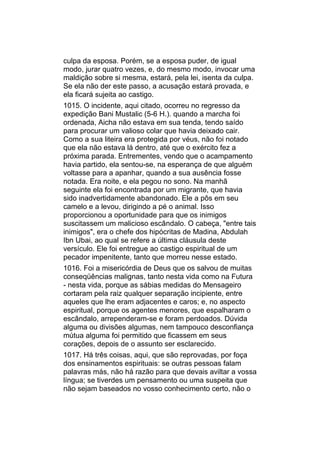 culpa da esposa. Porém, se a esposa puder, de igual
modo, jurar quatro vezes, e, do mesmo modo, invocar uma
maldição sobre si mesma, estará, pela lei, isenta da culpa.
Se ela não der este passo, a acusação estará provada, e
ela ficará sujeita ao castigo.
1015. O incidente, aqui citado, ocorreu no regresso da
expedição Bani Mustalic (5-6 H.). quando a marcha foi
ordenada, Aicha não estava em sua tenda, tendo saído
para procurar um valioso colar que havia deixado cair.
Como a sua liteira era protegida por véus, não foi notado
que ela não estava lá dentro, até que o exército fez a
próxima parada. Entrementes, vendo que o acampamento
havia partido, ela sentou-se, na esperança de que alguém
voltasse para a apanhar, quando a sua ausência fosse
notada. Era noite, e ela pegou no sono. Na manhã
seguinte ela foi encontrada por um migrante, que havia
sido inadvertidamente abandonado. Ele a pôs em seu
camelo e a levou, dirigindo a pé o animal. Isso
proporcionou a oportunidade para que os inimigos
suscitassem um malicioso escândalo. O cabeça, "entre tais
inimigos", era o chefe dos hipócritas de Madina, Abdulah
Ibn Ubai, ao qual se refere a última cláusula deste
versículo. Ele foi entregue ao castigo espiritual de um
pecador impenitente, tanto que morreu nesse estado.
1016. Foi a misericórdia de Deus que os salvou de muitas
conseqüências malignas, tanto nesta vida como na Futura
- nesta vida, porque as sábias medidas do Mensageiro
cortaram pela raiz qualquer separação incipiente, entre
aqueles que lhe eram adjacentes e caros; e, no aspecto
espiritual, porque os agentes menores, que espalharam o
escândalo, arrependeram-se e foram perdoados. Dúvida
alguma ou divisões algumas, nem tampouco desconfiança
mútua alguma foi permitido que ficassem em seus
corações, depois de o assunto ser esclarecido.
1017. Há três coisas, aqui, que são reprovadas, por foça
dos ensinamentos espirituais: se outras pessoas falam
palavras más, não há razão para que devais aviltar a vossa
língua; se tiverdes um pensamento ou uma suspeita que
não sejam baseados no vosso conhecimento certo, não o
 