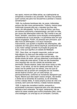seu apoio, mesmo em faltas sérias, se o delinqüente se
arrepende e emenda o seu proceder. Se Deus nos perdoa,
quem somos nós para nos recusarmos a perdoar o nossos
semelhantes?
1020. As mulheres bondosas são, às vezes, indiscretas,
porque não têm maus pensamentos. Todavia, mesmo essa
indiscrição inocente põe-nas, e àqueles que lhes são
caros, em dificuldades. Tal foi o caso de Aicha, que ficou
em extremo sofrimento e desassossego, por todo um mês,
por causa das difamações sobre ela. Seu marido e seu pai
foram, também, colocados numa situação constrangedora,
considerando-se a sua posição, e a grandiosa obra em que
estava engajados. Porém, as pessoas sem princípios, que
dão início às difamações, e os seus irracionais
instrumentos, que ajudam a espalhar tais difamações, são
culpados da mais grave ofensa espiritual, acontecendo que
o seu maior castigo consiste na privação da graça de
Deus, coisa que significa um estado de Maldição.
1021. Quer dizer, se ninguém responder, pode ser que
haja alguém na casa que não esteja num estado
apresentável. Ou, mesmo que a casa esteja vazia, não
tendes direito de entrar, até que obtenhais a permissão do
dono, esteja ele onde estiver. O fato de não receberdes
uma resposta não vos dá o direito de entrardes sem
permissão. Deveis esperar, bater mais duas vezes ou três
vezes, e vos retirar, se não for obtida permissão. Se por
acaso vos for pedido que vos retireis, uma vez que os
moradores não se acham em condições de vos receber,
deveis fazê-lo à fortiori, por um certo tempo, ou
permanentemente, conforme os moradores desejarem que
façais. Mesmo que eles sejam vossos amigos, não tendes
o direito de os tomardes de surpresa, ou de entrardes,
contra o desejo deles. A vossa própria pureza de vida e de
conduta, bem como de motivos, é desta maneira testada.
1022. A regra das moradias é estrita, porquanto a
privacidade é preciosa e essencial para uma vida decente,
refinada e bem ordenada. Tal regra, certamente, não se
aplica às casas usadas para outros propósitos úteis, como
uma estalagem, ou uma loja ou um armazém. Contudo,
 