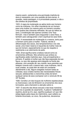 mesmo assim, certamente uma permissão implícita do
dono é necessária, por uma questão de bom-senso. A
questão, nesta passagem, é a privacidade pessoal, e não a
dos direitos de propriedade.
1023. A regra da moderação se aplica tanto aos homens
como às mulheres. Um olhar impudente de um homem
para uma mulher (ou mesmo para um homem) constitui
uma quebra das maneiras refinadas. No que se refere ao
sexo, a moderação não apenas constitui uma "boa
fórmula", mas é também para resguardar o sexo fraco, e
também para salvaguardar o bem espiritual do sexo forte.
1024. A necessidade de moderação é a mesma, tanto para
o homem como para a mulher. Todavia, devido à
diferenciação dos sexos, dos temperamentos e da vida
social, uma maior reserva é requerida da mulher mais do
que do homem, especialmente no que diz respeito à
vestimenta e ao cobrimento do peito.
1025. Zínat significa tanto a beleza natural como os
ornamentos artificiais. Nós achamos que ambos os
significados estão implícitos aqui, mas principalmente o
primeiro. É pedido à mulher que não faça exposição da sua
figura, ou que não apareça semi-despida na frente das
pessoas, com exceção de: seu marido; seus parentes que
estejam vivendo sob o mesmo teto; suas mulheres, isto é,
suas criadas, as quais têm de estar em constante
atendimento a ela. Alguns exegetas incluem todas as
crédulas; seus criados isentos das necessidades físicas
sexuais; adolescentes e criancinhas antes de terem
qualquer senso de sexo (comparar com o versículo 59 da
33ª Surata).
1026. Constitui um dos truques de mulheres espetaculosas
ou licenciosas o ato de tilintarem os ornamentos dos seus
tornozelos, para chamarem a atenção sobre si.
1027. O assunto das éticas sexuais e das boas maneiras
leva-nos à questão do casamento. A palavra "celibatários"
(ayáma, plural ay-im), aqui, significa qualquer um que não
esteja ligado pelos laços do matrimônio, quer solteiro ou
licitante divorciado, ou viúvo. Se pudermos, deveremos
 