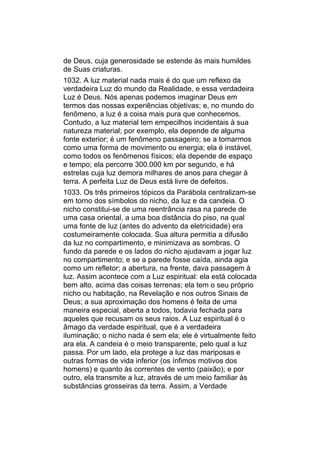 de Deus, cuja generosidade se estende às mais humildes
de Suas criaturas.
1032. A luz material nada mais é do que um reflexo da
verdadeira Luz do mundo da Realidade, e essa verdadeira
Luz é Deus. Nós apenas podemos imaginar Deus em
termos das nossas experiências objetivas; e, no mundo do
fenômeno, a luz é a coisa mais pura que conhecemos.
Contudo, a luz material tem empecilhos incidentais à sua
natureza material; por exemplo, ela depende de alguma
fonte exterior; é um fenômeno passageiro; se a tomarmos
como uma forma de movimento ou energia; ela é instável,
como todos os fenômenos físicos; ela depende de espaço
e tempo; ela percorre 300.000 km por segundo, e há
estrelas cuja luz demora milhares de anos para chegar à
terra. A perfeita Luz de Deus está livre de defeitos.
1033. Os três primeiros tópicos da Parábola centralizam-se
em torno dos símbolos do nicho, da luz e da candeia. O
nicho constitui-se de uma reentrância rasa na parede de
uma casa oriental, a uma boa distância do piso, na qual
uma fonte de luz (antes do advento da eletricidade) era
costumeiramente colocada. Sua altura permitia a difusão
da luz no compartimento, e minimizava as sombras. O
fundo da parede e os lados do nicho ajudavam a jogar luz
no compartimento; e se a parede fosse caída, ainda agia
como um refletor; a abertura, na frente, dava passagem à
luz. Assim acontece com a Luz espiritual: ela está colocada
bem alto, acima das coisas terrenas; ela tem o seu próprio
nicho ou habitação, na Revelação e nos outros Sinais de
Deus; a sua aproximação dos homens é feita de uma
maneira especial, aberta a todos, todavia fechada para
aqueles que recusam os seus raios. A Luz espiritual é o
âmago da verdade espiritual, que é a verdadeira
iluminação; o nicho nada é sem ela; ele é virtualmente feito
ara ela. A candeia é o meio transparente, pelo qual a luz
passa. Por um lado, ela protege a luz das mariposas e
outras formas de vida inferior (os ínfimos motivos dos
homens) e quanto às correntes de vento (paixão); e por
outro, ela transmite a luz, através de um meio familiar às
substâncias grosseiras da terra. Assim, a Verdade
 