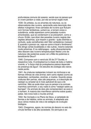 profundezas comuns do oceano, sendo que os peixes que
aí vivem perdem a visão, por ela se tornar órgão inútil.
1039. Os artistas, ou os amantes da natureza, ou os
observadores das nuvens, apreciarão esta descrição dos
efeitos nubígenos: finas camadas de nuvens que flutuam
com formas fantásticas, juntam-se, e tomam corpo e
substância, então aparecem como pesadas nuvens
amontoadas, que se condensam e se precipitam, como a
chuva. Então, que dizer das pesadas nuvens negras das
regiões altíssimas, que trazem o granito - quão distintas e,
contudo, quão semelhantes são! São verdadeiras massas!
E quando o granizo cai, veja-se como é local o fenômeno!
Ele atinge certas localidades e não outras, mesmo estando
muito próximas. E os relâmpagos - quão ofuscantemente
eles descem das nuvens tempestuosas! Neste Livro da
natureza não podemos acaso ver a Mão do poderoso e
beneficiente Deus?
1040. Comparar com o versículo 30 da 21ª Surata, e
respectiva nota. O protoplasma é a base de toda a matéria
vivente, e "a força vital do protoplasma parece depender
da presença da água". Os estudos de zoologia são claros
neste ponto.
1041. As criaturas rastejantes incluem as minhocas e as
formas ínfimas de vida animal, bem como répteis (como as
serpentes), centípedes, aranhas, e insetos. Quando essas
criaturas têm pernas, elas são pequenas, e a descrição de
rastejar ou arrastar-se é mais aplicável do que a de
caminhar. Não se pode dizer que os peixes e os animais
marinhos caminham; o seu nado é como "rastejar sobre as
barrigas". Os animais de dois pés compreendem as aves e
o homem. A maioria dos mamíferos caminha sobre quatro
patas. Isto inclui todo o mundo animal.
1042. Na Vontade e no Plano de Deus, a variedade de
formas e de hábitos, entre os animais, é adaptada aos
seus vários modos de vida e de estágios de evolução
biológica.
1043. Chegamos, agora, às normas do decoro no seio do
círculo familiar e da alta sociedade. Os serviçais e as
 