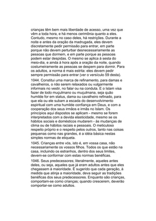 crianças têm bem mais liberdade de acesso, uma vez que
vêm a toda hora, e há menos cerimônia quanto a eles.
Contudo, mesmo no caso deles, há restrições. Durante a
noite e antes da oração da madrugada, eles devem
discretamente pedir permissão para entrar, em parte
porque não devem perturbar desnecessariamente as
pessoas que dormem, e em parte porque as pessoas
podem estar despidas. O mesmo se aplica à sesta do
meio-dia, e ainda à hora após a oração da noite, quando
costumeiramente as pessoas se despem para dormir. Para
os adultos, a norma é mais estrita: eles devem pedir
sempre permissão para entrar (ver o versículo 59 desta).
1044. Constitui uma marca de refinamento, para damas e
cavalheiros, o não serem relaxados ou vulgarmente
informais no vestir, no falar ou na conduta. E o Islam visa
fazer de todo muçulmano ou muçulmana, seja quão
humilde for em status, dama ou cavalheiro refinado, para
que ela ou ele subam a escada do desenvolvimento
espiritual com uma humilde confiança em Deus, e com a
cooperação dos seus irmãos e irmãs no Islam. Os
princípios aqui dispostos se aplicam - mesmo se forem
interpretados com a devida elasticidade, mesmo se os
hábitos sociais e domésticos mudarem - às mudanças de
clima ou de hábitos raciais e pessoais. O meticuloso
respeito próprio e o respeito pelos outros, tanto nas coisas
pequenas como nas grandes, é a idéia básica nestas
simples normas de etiqueta.
1045. Crianças entre vós, isto é, em vossa casa, não
necessariamente os vossos filhos. Todos os que estão na
casa, incluindo os estranhos, dentro dos seus limites,
devem-se conformar com estas normas benéficas.
1046. Seus predecessores; literalmente, aqueles antes
deles, ou seja, aqueles que já eram adultos antes que eles
chegassem à maioridade. É sugerido que cada geração, à
medida que atinja a maioridade, deva seguir as tradições
benéficas dos seus predecessores. Enquanto são crianças,
comportam-se como crianças; quando crescerem, deverão
comportar-se como adultos.
 
