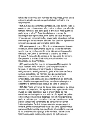 falsidade era devida aos hábitos de iniqüidade, pelos quais
a inteira atitude mental e espiritual dos incrédulos era
responsável.
1051. Em sua desordenada arrogância, eles dizem: "Nós já
ouvimos tais coisas antes; são contos bonitos, que vêm de
tempos remotos; são bons para a diversão, mas quem os
pode levar a sério?" Quanto a beleza e o poder da
Revelação são apontados, bem como os seus milagres,
vindos de um homem inculto, novamente eles citam outros
homens que os escrevem, embora não possam apresentar
ninguém que posa escrever algo como isto.
1052. A resposta é que o Alcorão ensina o conhecimento
espiritual, que é comumente oculto da visão do homem,
sendo que tal conhecimento pode tão-somente proceder
de Deus, de Quem é conhecido o Mistério de toda a
Criação. A despeito do pecado e da fraqueza do homem,
Ele perdoa, e envia a Sua mais preciosa dádiva - a
Revelação da Sua Vontade.
1053. As imputações que os inimigos do Mensageiro de
Deus fizeram a ele recaíram contra aqueles que as
fizeram. O Mensageiro foi vingado, e passou de
revigoramento a revigoramento, pois a Verdade de Deus
sempre prevalece. Os homens que perversamente
deixaram o caminho da verdade, da virtude e da
sinceridade, não apenas se desencontraram do caminho,
mas, devido à sua perversidade, jamais estarão aptos a
encontrar o caminho que os leve de volta à Verdade.
1054. No Plano universal de Deus, cada unidade, ou coisa,
serve a um propósito. Se alguém é rico, o pobre não deve
invejá-lo; pode acontecer que a proximidade do rico
constitua um teste para a sua virtude. Se alguém é pobre,
o rico virtuoso não deve desprezá-lo nem negligenciá-lo;
pode acontecer que o convívio com ele constitua um teste
para o verdadeiro sentimento de caridade e de amor
fraterno do rico. Se A é temperamental, ou persegue e
ilude B, pode acontecer que essa seja uma oportunidade
para que B demonstre sua paciência e humildade, ou sua
fé na prevalência da justiça e da verdade. Sejam quais
forem as nossas experiências como os outros seres
 