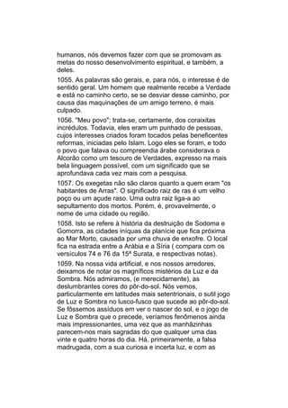 humanos, nós devemos fazer com que se promovam as
metas do nosso desenvolvimento espiritual, e também, a
deles.
1055. As palavras são gerais, e, para nós, o interesse é de
sentido geral. Um homem que realmente recebe a Verdade
e está no caminho certo, se se desviar desse caminho, por
causa das maquinações de um amigo terreno, é mais
culpado.
1056. "Meu povo"; trata-se, certamente, dos coraixitas
incrédulos. Todavia, eles eram um punhado de pessoas,
cujos interesses criados foram tocados pelas beneficentes
reformas, iniciadas pelo Islam. Logo eles se foram, e todo
o povo que falava ou compreendia árabe considerava o
Alcorão como um tesouro de Verdades, expresso na mais
bela linguagem possível, com um significado que se
aprofundava cada vez mais com a pesquisa.
1057. Os exegetas não são claros quanto a quem eram "os
habitantes de Arras". O significado raiz de ras é um velho
poço ou um açude raso. Uma outra raiz liga-a ao
sepultamento dos mortos. Porém, é, provavelmente, o
nome de uma cidade ou região.
1058. Isto se refere à história da destruição de Sodoma e
Gomorra, as cidades iníquas da planície que fica próxima
ao Mar Morto, causada por uma chuva de enxofre. O local
fica na estrada entre a Arábia e a Síria ( compara com os
versículos 74 e 76 da 15ª Surata, e respectivas notas).
1059. Na nossa vida artificial, e nos nossos arredores,
deixamos de notar os magníficos mistérios da Luz e da
Sombra. Nós admiramos, (e merecidamente), as
deslumbrantes cores do pôr-do-sol. Nós vemos,
particularmente em latitudes mais setentrionais, o sutil jogo
de Luz e Sombra no lusco-fusco que sucede ao pôr-do-sol.
Se fôssemos assíduos em ver o nascer do sol, e o jogo de
Luz e Sombra que o precede, veríamos fenômenos ainda
mais impressionantes, uma vez que as manhãzinhas
parecem-nos mais sagradas do que qualquer uma das
vinte e quatro horas do dia. Há, primeiramente, a falsa
madrugada, com a sua curiosa e incerta luz, e com as
 