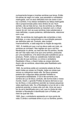 curiosamente longas e incertas sombras que lança. Então
há estrias de negro no Leste, que precedem a verdadeira
madrugada, com os seus delicados tons de cores e com
luz e sombra. A luz dessa verdadeira (ou falsa) madrugada
não é proporcionada pelos raios diretos do sol. Num
sentido, não se trata de luz, mas de sombras ou reflexos
de luz. E elas gradativamente se mesclam com o virtual
nascer do sol, com as suas sombras mais substanciais e
mais definidas, a quais podemos, definidamente, relacionar
com o sol.
1060. As sombras da madrugada são compridas e mais
definidas, e o seu comprimento e a sua direção parecem
ser definidos pelo sol. Contudo, eles mudam
insensivelmente, a cada segundo ou fração de segundo.
1061. À medida em que o sol se eleva cada vez mais, as
sombras se contraem. Nas regiões em que o sol fica
literalmente no zênite, ao meio-dia não há sombra. Aonde
ela vai? Ela nada mais é do que uma sombra, produzida
por uma substância, e foi absorvida pela substância que a
produziu. Porém, todas as substâncias materiais nada
mais são do que sombras; e a única e verdadeira
Realidade é Deus, a Quem todas as coisas retornam.
Assim são as sombras, absorvidas pela Realidade auto-
suficiente.
1062. As sombras estão em constante estado de fluxo;
assim todas as coisas na Criação, todas as coisas que
vemos ou cobiçamos nesta vida. Se Deus quisesse,
poderia dar a algumas delas grandes fixidade ou
comparativa estabilidade. O sol é tão-somente uma
sombra da Luz de Deus; contudo, ele ilumina todo o nosso
mundo. Assim, o grande Profeta da época derivava a sua
luz de Deus, e nós podemos acender as nossas pequenas
velas espirituais nele. Ou a Revelação é a luz do sol, e nós
podemos acender a nossa vida com ela. Uma vez que a
luz do sol é identificada com o sol, que é a fonte da vida,
também a Revelação é identificada com o Profeta, por
meio do qual ela veio.
1063. Aqui, o simbolismo apresenta um novo ponto de
vista. É ainda o contraste entre a Luz e a Sombra; porém,
 