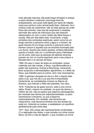 mais elevada natureza. Ele pode traçar linhagem e estirpe,
e assim lembrar e solenizar uma longa linha de
antepassados, aos quais está ligado por laços de religião,
coisa que nenhum outro animal pode fazer. Ademais, há a
mística união do casamento; não se trata apenas da união
física dos animais, mas isso dá surgimento a relações
advindas dos sexos de indivíduos que não estavam
relacionados um com o outro. Estes são fatos físicos e
sociais. Mas por trás deles está, novamente, a lição
simbólica dos contrastes espirituais; assim como há um
longo caminho a percorrer entre a água e o homem, de
igual maneira há um longo caminho a percorrer entre o
homem comum e aqueles que se encontra iluminado pela
Luz divina. Quanto aos sexos opostos, embora diferentes
quanto a função, são um, e contribuem para a felicidade
um do outro, para que as pessoas de talentos diversos
possam se unir no mundo espiritual, para o seu próprio e
elevado bem e no serviço de Deus.
1068. Eis aqui o maior de todos os contrastes: coisas
materiais que são inertes, e Deus, cuja Benevolência e
poder são supremos; Crença e Descrença, merecendo
bons auspícios e admoestações; egocêntrico, e o dileto de
Deus, que trabalha para os outros, sem visar recompensa.
1069. A gloriosa Lâmpada do céu é o Sol; e depois dele
está a Lua, que nos dá a Luz que lhe é emprestada.
Certamente, as constelações incluem os Signos do
Zodíaco, que marcam a trilha dos planetas, nos céus.
1070. Tratando-se de gasto comum, esta é uma norma
sábia. Porém, mesmo na caridade, na qual nós damos o
melhor de nós, não se espera que sejamos extravagantes,
por exemplo que demos por espectaculosidade, ou para
impressionar a terceiros, ou que a façamos
impensadamente. Em verdade, não devemos ser
mesquinhos, mas devemos lembrar-nos dos direitos de
cada um, incluindo os nossos, e estabelecer um equilíbrio
perfeitamente justo entre eles.
1071. Aqui, três coisas são expressamente condenadas:
(1) a adoração dos ídolos, o que constitui um crime contra
Deus; (2) tirar a vida de alguém, o que constitui um crime
 
