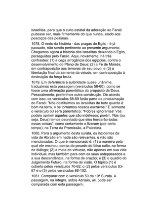 israelitas, para que o culto estatal da adoração ao Faraó
pudesse ser, mais firmemente do que nunca, atado aos
pescoços das pessoas.
1078. O resto da história - das pragas do Egito - é já
passado, não sendo pertinente ao presente argumento.
Chegamos agora à história dos israelitas deixando o Egito,
perseguidos pelo Faraó. Aqui, novamente, há três
contrastes: (1) a cega arrogância dos egípcios, contra o
desenvolvimento do Plano de Deus: (2) a Fé de Moisés,
em contraposição aos temores de seu povo; e (3) a
libertação final da semente da virtude, em contraposição à
destruição da força bruta.
1079. Em deferência à autoridade quase unânime,
traduzimos esta passagem (versículos 58-60), como se
fosse uma afirmação parentética do propósito de Deus.
Pessoalmente, preferimos outra construção. De acordo
com isso, os versículos 58-59 farão parte da proclamação
do Faraó: "Nós destituímos os israelitas de tudo quanto é
bom na terra, e os tornamos nossos escravos." E somente
o versículo 60 será parentético: "Pobres ignorantes! Vós
podeis oprimir àqueles que são indefesos; porém, Nós (ou
seja, Deus) temos decretado que eles herdarão todas
essas coisas", como certamente o fizeram (por certo
tempo), na Terra da Promissão, a Palestina.
1080. Para o argumento desta surata, os incidentes da
vida de Abraão em nada são relevantes, e não são
mencionados. O que é mencionado é: (1) a maneira pela
qual ele ensinou acerca do pecado do falso culto, na forma
de diálogo; (2) a meta do virtuoso, não apenas em sua vida
individual, mas também para com os seus antepassados e
a sua descendência, na forma de oração; e (3) o quadro do
Julgamento Futuro, na forma de visão. O tópico (1) é
coberto pelos versículos 70-82; o (2) pelos versículos 83-
87 e o (3) pelos versículos 88-102.
1081. Comparar com o versículo 50 da 19ª Surata. A
passagem, na íntegra, sobre Abraão, ali, pode ser
comparada com esta passagem.
 