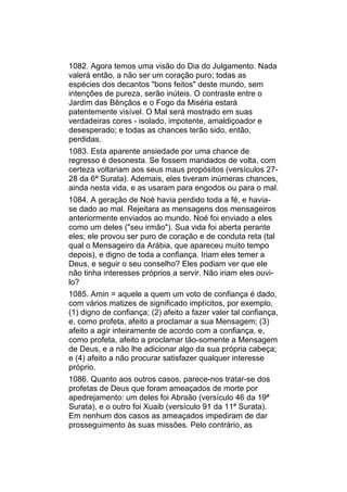 1082. Agora temos uma visão do Dia do Julgamento. Nada
valerá então, a não ser um coração puro; todas as
espécies dos decantos "bons feitos" deste mundo, sem
intenções de pureza, serão inúteis. O contraste entre o
Jardim das Bênçãos e o Fogo da Miséria estará
patentemente visível. O Mal será mostrado em suas
verdadeiras cores - isolado, impotente, amaldiçoador e
desesperado; e todas as chances terão sido, então,
perdidas.
1083. Esta aparente ansiedade por uma chance de
regresso é desonesta. Se fossem mandados de volta, com
certeza voltariam aos seus maus propósitos (versículos 27-
28 da 6ª Surata). Ademais, eles tiveram inúmeras chances,
ainda nesta vida, e as usaram para engodos ou para o mal.
1084. A geração de Noé havia perdido toda a fé, e havia-
se dado ao mal. Rejeitara as mensagens dos mensageiros
anteriormente enviados ao mundo. Noé foi enviado a eles
como um deles ("seu irmão"). Sua vida foi aberta perante
eles; ele provou ser puro de coração e de conduta reta (tal
qual o Mensageiro da Arábia, que apareceu muito tempo
depois), e digno de toda a confiança. Iriam eles temer a
Deus, e seguir o seu conselho? Eles podiam ver que ele
não tinha interesses próprios a servir. Não iriam eles ouvi-
lo?
1085. Amin = aquele a quem um voto de confiança é dado,
com vários matizes de significado implícitos, por exemplo,
(1) digno de confiança; (2) afeito a fazer valer tal confiança,
e, como profeta, afeito a proclamar a sua Mensagem; (3)
afeito a agir inteiramente de acordo com a confiança, e,
como profeta, afeito a proclamar tão-somente a Mensagem
de Deus, e a não lhe adicionar algo da sua própria cabeça;
e (4) afeito a não procurar satisfazer qualquer interesse
próprio.
1086. Quanto aos outros casos, parece-nos tratar-se dos
profetas de Deus que foram ameaçados de morte por
apedrejamento: um deles foi Abraão (versículo 46 da 19ª
Surata), e o outro foi Xuaib (versículo 91 da 11ª Surata).
Em nenhum dos casos as ameaçados impediram de dar
prosseguimento às suas missões. Pelo contrário, as
 