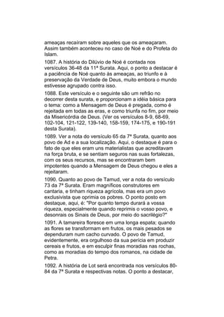 ameaças recaíram sobre aqueles que os ameaçaram.
Assim também aconteceu no caso de Noé e do Profeta do
Islam.
1087. A história do Dilúvio de Noé é contada nos
versículos 36-48 da 11ª Surata. Aqui, o ponto a destacar é
a paciência de Noé quanto às ameaças, ao triunfo e à
preservação da Verdade de Deus, muito embora o mundo
estivesse agrupado contra isso.
1088. Este versículo e o seguinte são um refrão no
decorrer desta surata, e proporcionam a idéia básica para
o tema: como a Mensagem de Deus é pregada, como é
rejeitada em todas as eras, e como triunfa no fim, por meio
da Misericórdia de Deus. (Ver os versículos 8-9, 68-69,
102-104, 121-122, 139-140, 158-159, 174-175, e 190-191
desta Surata).
1089. Ver a nota do versículo 65 da 7ª Surata, quanto aos
povo de Ad e a sua localização. Aqui, o destaque é para o
fato de que eles eram uns materialistas que acreditavam
na força bruta, e se sentiam seguros nas suas fortalezas,
com os seus recursos, mas se encontraram bem
impotentes quando a Mensagem de Deus chegou e eles a
rejeitaram.
1090. Quanto ao povo de Tamud, ver a nota do versículo
73 da 7ª Surata. Eram magníficos construtores em
cantaria, e tinham riqueza agrícola, mas era um povo
exclusivista que oprimia os pobres. O ponto posto em
destaque, aqui, é: "Por quanto tempo durará a vossa
riqueza, especialmente quando reprimis o vosso povo, e
desonrais os Sinais de Deus, por meio do sacrilégio?"
1091. A tamareira floresce em uma longa espata; quando
as flores se transformam em frutos, os mais pesados se
dependuram num cacho curvado. O povo de Tamud,
evidentemente, era orgulhoso da sua perícia em produzir
cereais e frutos, e em esculpir finas moradias nas rochas,
como as moradias do tempo dos romanos, na cidade de
Petra.
1092. A história de Lot será encontrada nos versículos 80-
84 da 7ª Surata e respectivas notas. O ponto a destacar,
 