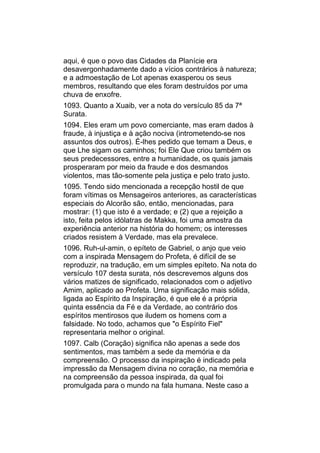 aqui, é que o povo das Cidades da Planície era
desavergonhadamente dado a vícios contrários à natureza;
e a admoestação de Lot apenas exasperou os seus
membros, resultando que eles foram destruídos por uma
chuva de enxofre.
1093. Quanto a Xuaib, ver a nota do versículo 85 da 7ª
Surata.
1094. Eles eram um povo comerciante, mas eram dados à
fraude, à injustiça e à ação nociva (intrometendo-se nos
assuntos dos outros). É-lhes pedido que temam a Deus, e
que Lhe sigam os caminhos; foi Ele Que criou também os
seus predecessores, entre a humanidade, os quais jamais
prosperaram por meio da fraude e dos desmandos
violentos, mas tão-somente pela justiça e pelo trato justo.
1095. Tendo sido mencionada a recepção hostil de que
foram vítimas os Mensageiros anteriores, as características
especiais do Alcorão são, então, mencionadas, para
mostrar: (1) que isto é a verdade; e (2) que a rejeição a
isto, feita pelos idólatras de Makka, foi uma amostra da
experiência anterior na história do homem; os interesses
criados resistem à Verdade, mas ela prevalece.
1096. Ruh-ul-amin, o epíteto de Gabriel, o anjo que veio
com a inspirada Mensagem do Profeta, é difícil de se
reproduzir, na tradução, em um simples epíteto. Na nota do
versículo 107 desta surata, nós descrevemos alguns dos
vários matizes de significado, relacionados com o adjetivo
Amim, aplicado ao Profeta. Uma significação mais sólida,
ligada ao Espírito da Inspiração, é que ele é a própria
quinta essência da Fé e da Verdade, ao contrário dos
espíritos mentirosos que iludem os homens com a
falsidade. No todo, achamos que "o Espírito Fiel"
representaria melhor o original.
1097. Calb (Coração) significa não apenas a sede dos
sentimentos, mas também a sede da memória e da
compreensão. O processo da inspiração é indicado pela
impressão da Mensagem divina no coração, na memória e
na compreensão da pessoa inspirada, da qual foi
promulgada para o mundo na fala humana. Neste caso a
 