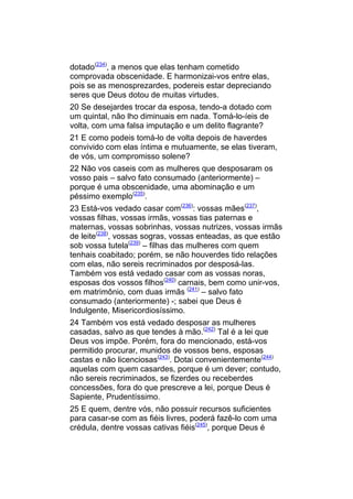 dotado(234), a menos que elas tenham cometido
comprovada obscenidade. E harmonizai-vos entre elas,
pois se as menosprezardes, podereis estar depreciando
seres que Deus dotou de muitas virtudes.
20 Se desejardes trocar da esposa, tendo-a dotado com
um quintal, não lho diminuais em nada. Tomá-lo-íeis de
volta, com uma falsa imputação e um delito flagrante?
21 E como podeis tomá-lo de volta depois de haverdes
convivido com elas íntima e mutuamente, se elas tiveram,
de vós, um compromisso solene?
22 Não vos caseis com as mulheres que desposaram os
vosso pais – salvo fato consumado (anteriormente) –
porque é uma obscenidade, uma abominação e um
péssimo exemplo(235).
23 Está-vos vedado casar com(236): vossas mães(237),
vossas filhas, vossas irmãs, vossas tias paternas e
maternas, vossas sobrinhas, vossas nutrizes, vossas irmãs
de leite(238), vossas sogras, vossas enteadas, as que estão
sob vossa tutela(239) – filhas das mulheres com quem
tenhais coabitado; porém, se não houverdes tido relações
com elas, não sereis recriminados por desposá-las.
Também vos está vedado casar com as vossas noras,
esposas dos vossos filhos(240) carnais, bem como unir-vos,
em matrimônio, com duas irmãs (241) – salvo fato
consumado (anteriormente) -; sabei que Deus é
Indulgente, Misericordiosíssimo.
24 Também vos está vedado desposar as mulheres
casadas, salvo as que tendes à mão.(242) Tal é a lei que
Deus vos impõe. Porém, fora do mencionado, está-vos
permitido procurar, munidos de vossos bens, esposas
castas e não licenciosas(243). Dotai convenientemente(244)
aquelas com quem casardes, porque é um dever; contudo,
não sereis recriminados, se fizerdes ou receberdes
concessões, fora do que prescreve a lei, porque Deus é
Sapiente, Prudentíssimo.
25 E quem, dentre vós, não possuir recursos suficientes
para casar-se com as fiéis livres, poderá fazê-lo com uma
crédula, dentre vossas cativas fiéis(245), porque Deus é
 