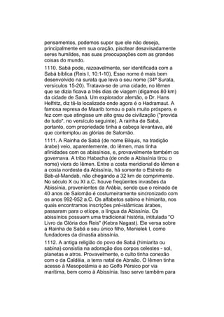 pensamentos, podemos supor que ele não deseja,
principalmente em sua oração, pisotear desavisadamente
seres humildes, nas suas preocupações com as grandes
coisas do mundo.
1110. Sabá pode, razoavelmente, ser identificada com a
Sabá bíblica (Reis I, 10:1-10). Esse nome é mais bem
desenvolvido na surata que leva o seu nome (34ª Surata,
versículos 15-20). Tratava-se de uma cidade, no Iêmen
que se dizia ficava a três dias de viagem (digamos 80 km)
da cidade de Saná. Um explorador alemão, o Dr. Hans
Helfritz, diz tê-la localizado onde agora é o Hadramaut. A
famosa represa de Maarib tornou o país muito próspero, e
fez com que atingisse um alto grau de civilização ("provida
de tudo", no versículo seguinte). A rainha de Sabá,
portanto, com propriedade tinha a cabeça levantava, até
que contemplou as glórias de Salomão.
1111. A Rainha de Sabá (de nome Bilquis, na tradição
árabe) veio, aparentemente, do Iêmen, mas tinha
afinidades com os abissínios, e, provavelmente também os
governava. A tribo Habacha (de onde a Abissínia tirou o
nome) viera do Iêmen. Entre a costa meridional do Iêmen e
a costa nordeste da Abissínia, há somente o Estreito de
Bab-al-Mandab, não chegando a 32 km de comprimento.
No século X ou XI a.C. houve freqüentes invasões da
Abissínia, provenientes da Arábia, sendo que o reinado de
40 anos de Salomão é costumeiramente sincronizado com
os anos 992-952 a.C. Os alfabetos sabino e himiarita, nos
quais encontramos inscrições pré-islâmicas árabes,
passaram para o etíope, a língua da Abissínia. Os
abissínios possuem uma tradicional história, intitulada "O
Livro da Glória dos Reis" (Kebra Nagast). Ele versa sobre
a Rainha de Sabá e seu único filho, Menielek I, como
fundadores da dinastia abissínia.
1112. A antiga religião do povo de Sabá (himiarita ou
sabina) consistia na adoração dos corpos celestes - sol,
planetas e atros. Provavelmente, o culto tinha conexão
com o da Caldéia, a terra natal de Abraão. O Iêmen tinha
acesso à Mesopotâmia e ao Golfo Pérsico por via
marítima, bem como à Abissínia. Isso serve também para
 