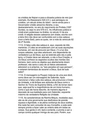 os cristãos de Najran e para a dinastia judaica de reis (por
exemplo, Du-Nawas)ano 524 d.C.), que perseguiu os
cristãos, um século antes do Islam - serve ainda para o
Governador cristão abissínio Abraha, e seu
desbaratamento, no ano do nascimento do Profeta (105ª
Surata), ou seja no ano 570 d.C. As influências judaica e
cristã eram poderosas na Arábia, no século VI da era
cristã. A religião desses sabeanos (em árabe, escrita com
a letra Sin) não deve ser confundida com a dos sabeus
(com a letra Sad), para os quais, ver a nota do versículo 62
da 2ª Surata.
1113. O falso culto dos sabeus é, aqui, exposto de três
maneiras: (1) eles se envaideciam com as suas aquisições
humanas, em vez de procurar por Deus; (1) a luz dos
corpos celestes, que eles adoravam, era dependente da
verdadeira Luz de Deus, que se estende pelo céu e pela
terra, o Criador deve ser adorado, e não a Sua Criação; e
(3) Deus conhece os segredos ocultos das mentes dos
homens, bem como os objetos que abertamente dizem
professar; não seria o caso de os falsos adoradores
adorarem a si próprios, ou "aos pecados em que pensam",
e estarem temerosos de recorrer a Deus, Que de tudo
sabe?
1114. O mensageiro (a Poupa); trata-se de uma ave dócil,
como deve ser um mensageiro de Salomão. Após
mencionar o falso culto dos sabeus, ele pronuncia o Credo
da Unidade, e dá ênfase aos atributos de Deus como o
Senhor do Trono da Suprema Glória, a fim de tornar claro
que, seja qual for a magnificência de um trono humano,
como o que ele havia descrito, de maneira alguma é
desviado de sua lealdade para com Salomão, expoente
máximo da verdadeira Religião da Unidade.
1115. As características da Rainha Bilquis, reveladas aqui,
são as de uma governante que desfrutava de grande
riqueza e dignidade, e da plena confiança de seus súditos.
Ela nada faz sem consultar do seu Conselho, e este está
sempre pronto a fazer valer as ordens dela em todas as
coisas. Sua gente é viril, leal e contente, e pronta a sair a
campo contra qualquer inimigo do seu país. Porém, sua
 