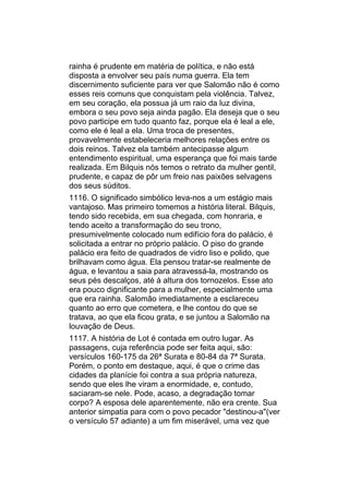 rainha é prudente em matéria de política, e não está
disposta a envolver seu país numa guerra. Ela tem
discernimento suficiente para ver que Salomão não é como
esses reis comuns que conquistam pela violência. Talvez,
em seu coração, ela possua já um raio da luz divina,
embora o seu povo seja ainda pagão. Ela deseja que o seu
povo participe em tudo quanto faz, porque ela é leal a ele,
como ele é leal a ela. Uma troca de presentes,
provavelmente estabeleceria melhores relações entre os
dois reinos. Talvez ela também antecipasse algum
entendimento espiritual, uma esperança que foi mais tarde
realizada. Em Bilquis nós temos o retrato da mulher gentil,
prudente, e capaz de pôr um freio nas paixões selvagens
dos seus súditos.
1116. O significado simbólico leva-nos a um estágio mais
vantajoso. Mas primeiro tomemos a história literal. Bilquis,
tendo sido recebida, em sua chegada, com honraria, e
tendo aceito a transformação do seu trono,
presumivelmente colocado num edifício fora do palácio, é
solicitada a entrar no próprio palácio. O piso do grande
palácio era feito de quadrados de vidro liso e polido, que
brilhavam como água. Ela pensou tratar-se realmente de
água, e levantou a saia para atravessá-la, mostrando os
seus pés descalços, até à altura dos tornozelos. Esse ato
era pouco dignificante para a mulher, especialmente uma
que era rainha. Salomão imediatamente a esclareceu
quanto ao erro que cometera, e lhe contou do que se
tratava, ao que ela ficou grata, e se juntou a Salomão na
louvação de Deus.
1117. A história de Lot é contada em outro lugar. As
passagens, cuja referência pode ser feita aqui, são:
versículos 160-175 da 26ª Surata e 80-84 da 7ª Surata.
Porém, o ponto em destaque, aqui, é que o crime das
cidades da planície foi contra a sua própria natureza,
sendo que eles lhe viram a enormidade, e, contudo,
saciaram-se nele. Pode, acaso, a degradação tomar
corpo? A esposa dele aparentemente, não era crente. Sua
anterior simpatia para com o povo pecador "destinou-a"(ver
o versículo 57 adiante) a um fim miserável, uma vez que
 