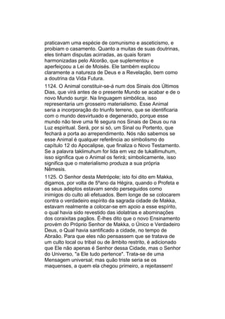 praticavam uma espécie de comunismo e asceticismo, e
proibiam o casamento. Quanto a muitas de suas doutrinas,
eles tinham disputas acirradas, as quais foram
harmonizadas pelo Alcorão, que suplementou e
aperfeiçoou a Lei de Moisés. Ele também explicou
claramente a natureza de Deus e a Revelação, bem como
a doutrina da Vida Futura.
1124. O Animal constituir-se-á num dos Sinais dos Últimos
Dias, que virá antes de o presente Mundo se acabar e de o
novo Mundo surgir. Na linguagem simbólica, isso
representaria um grosseiro materialismo. Esse Animal
seria a incorporação do triunfo terreno, que se identificaria
com o mundo desvirtuado e degenerado, porque esse
mundo não teve uma fé segura nos Sinais de Deus ou na
Luz espiritual. Será, por si só, um Sinal ou Portento, que
fechará a porta ao arrependimento. Nós não sabemos se
esse Animal é qualquer referência ao simbolismo do
capítulo 12 do Apocalipse, que finaliza o Novo Testamento.
Se a palavra taklimuhum for lida em vez de tukallimuhum,
isso significa que o Animal os ferirá; simbolicamente, isso
significa que o materialismo produza a sua própria
Nêmesis.
1125. O Senhor desta Metrópole; isto foi dito em Makka,
digamos, por volta de 5ºano da Hégira, quando o Profeta e
os seus adeptos estavam sendo perseguidos como
inimigos do culto ali efetuados. Bem longe de se colocarem
contra o verdadeiro espírito da sagrada cidade de Makka,
estavam realmente a colocar-se em apoio a esse espírito,
o qual havia sido revestido das idolatrias e abominações
dos coraixitas pagãos. É-lhes dito que o novo Ensinamento
provém do Próprio Senhor de Makka, o Único e Verdadeiro
Deus, o Qual havia santificado a cidade, no tempo de
Abraão. Para que eles não pensassem que se tratava de
um culto local ou tribal ou de âmbito restrito, é adicionado
que Ele não apenas é Senhor dessa Cidade, mas o Senhor
do Universo, "a Ele tudo pertence". Trata-se de uma
Mensagem universal; mas quão triste seria se os
maquenses, a quem ela chegou primeiro, a rejeitassem!
 