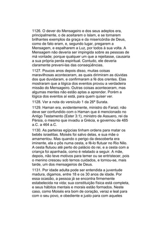 1126. O dever do Mensageiro e dos seus adeptos era,
principalmente, o de aceitarem o Islam, e se tornarem
brilhantes exemplos da graça e da misericórdia de Deus,
como de fato eram, e, segundo lugar, pregarem a
Mensagem, e espalharem a Luz, por todos à sua volta. A
Mensagem não deveria ser impingida sobre as pessoas de
má vontade; porque qualquer um que a rejeitasse, causaria
a sua própria perda espiritual. Contudo, ele deveria
claramente preveni-las das conseqüências.
1127. Poucos anos depois disso, muitas coisas
maravilhosas aconteceram, as quais dirimiram as dúvidas
dos que duvidaram, e confirmaram a fé dos crentes. Elas
mostraram que a lógica dos eventos provou a verdadeira
missão do Mensageiro. Outras coisas aconteceram, mas
algumas mentes não estão aptas a aprender. Porém a
lógica dos eventos aí está, para quem quiser ver.
1128. Ver a nota do versículo 1 da 26ª Surata.
1129. Haman era, evidentemente, ministro do Faraó; não
deve ser confundido com o Haman que é mencionado no
Antigo Testamento (Ester 3:1), ministro de Assuero, rei da
Pérsia, o mesmo que invadiu a Grécia, e governou de 485
a.C. a 464 a.C.
1130. As parteiras egípcias tinham ordens para matar os
bebês israelitas. Moisés foi salvo delas, e sua mãe o
amamentou. Mas quando o perigo da descoberta era
iminente, ela o pôs numa cesta, e fê-lo flutuar no Rio Nilo.
A cesta flutuou até perto do palácio do rei, e a cesta com a
criança foi apanhada, como é relatado a seguir. A mãe,
depois, não teve motivos para temer ou se entristecer, pois
o menino cresceu sob ternos cuidados, e tornou-se, mais
tarde, um dos mensageiros de Deus.
1131. Por idade adulta pode ser entendida a juventude
madura, digamos, entre 18 e os 30 anos de idade. Por
essa ocasião, a pessoa já se encontra firmemente
estabelecida na vida; sua constituição física está completa,
e seus hábitos mentais e morais estão formados. Neste
caso, como Moisés era bom de coração, veraz e leal para
com o seu povo, e obediente e justo para com aqueles
 