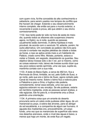 com quem vivia, foi-lhe concedido do alto conhecimento e
sabedoria, para serem usados nos tempos de conflito que
lhe haviam de chegar. Estando o seu desenvolvimento
interno completo, ele então sai para o mundo exterior, e
novamente é posto à prova, até que obtém o seu divino
comissionamento.
1132. Isso tanto pode ter sido na hora de sesta do meio-
dia, quando todos os afazeres são suspensos (mesmo
agora, no Egito), ou à noite, quando as pessoas
usualmente estão dormindo. A última hipótese é mais
provável, de acordo com o versículo 18, adiante, porém, há
outra alternativa. Um convidado ao palácio não livre para
circular à vontade nas seções plebéias da cidade a todas
as horas, e isso se aplica ainda mais a um habitante do
Palácio, criado como filho. Moisés, portanto, estava a
visitar a Cidade, em segredo, despistando os guardas. Seu
objetivo talvez tivesse sido o de ir ver, por si mesmo, como
as coisas estavam indo; talvez ele tivesse ouvido dizer que
seu povo estava sendo oprimido, uma vez que, supõe-se,
mantinha contato com a sua mãe.
1133. A leste do Baixo Egito, a cerca de 482 km, fica a
Península do Sinai, limitada, ao sul, pelo Golfo de Suez, e
ao norte, pelo que era o Istmo de Suez, agora cortado pelo
Canal do mesmo nome. Sobre o Istmo fica a rodovia para
a Palestina e para a Síria; o fugitivo não poderia,
comodamente, tomar essa estrada, uma vez que os
egípcios estavam no seu encalço. Se ele pudesse, estaria
em território madianita, onde as pessoas seriam árabes, e
não egípcias. Ele foi para lá, e novamente orou a Deus
pedindo uma orientação.
1134. A primeira coisa que um errante do deserto
procuraria seria um oásis onde pudesse obter água, de um
manancial ou poço, à sobra das árvores, para se abrigar
do sol escaldante, e a companhia de algum ser humano. A
aguada dos madianitas era, provavelmente, um poço
fundo, uma vez que os mananciais de superfície são raros
nos desertos arenosos, onde o nível das águas é baixo, a
menos que haja um monte, de onde flua um regato.
 