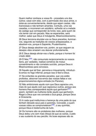 Quem melhor conhece a vossa fé – procedeis uns dos
outros; casai com elas, com a permissão dos seus amos, e
dotai-as convenientemente, desde que sejam castas, não
licenciosas e não tenham amantes. Contudo, uma vez
casadas, e incorrerem em adultério, sofrerão só a metade
do castigo que corresponder às livres; isso, para quem de
vós temer cair em pecado. Mas se esperardes, será
melhor; sabei que Deus é Indulgente, Misericordiosíssimo.
26 Deus tenciona elucidar-vos os Seus preceitos, iluminar-
vos, segundo as tradições do vossos antepassados, e
absolver-vos, porque é Sapiente, Prudentíssimo.
27 Deus deseja absolver-vos; porém, os que seguem os
desejos vãos anseiam vos desviar profundamente.
28 E Deus deseja aliviar-vos o fardo, porque o homem foi
criado débil.
29 Ó fiéis,(246), não consumais reciprocamente os vossos
bens, por vaidades, realizai comércio de mútuo
consentimento e não cometais suicídio, porque Deus é
Misericordioso para convosco.
30 Àquele que tal fizer, perversa e iniquamente, introduzi-
lo-emos no fogo infernal, porque isso é fácil a Deus.
31 Se evitardes os grandes pecados, que vos estão
proibidos, absorver-vos-emos das vossas faltas e vos
proporcionaremos digna entrada (no Paraíso).
32 Não ambicioneis aquilo com que Deus agraciou uns,
mais do que aquilo com que (agraciou) outros, porque aos
homens lhes corresponderá aquilo que ganharem(247);
assim, também as mulheres terão aquilo que ganharem.
Rogai a Deus que vos conceda a Sua graça, porque Deus
é Onisciente.
33 A cada qual instituímos a herança de uma parte do que
tenham deixado seus pais e parentes. Concedei, a quem
vossas mãos se comprometeram(248), o seu quinhão,
porque Deus é testemunha de tudo.
34 Os homens são os protetores das mulheres, porque
Deus dotou uns com mais (força) do que as outras, e pelo
o seu sustento do seu pecúlio. As boas esposas são as
 