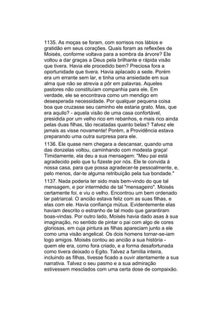 1135. As moças se foram, com sorrisos nos lábios e
gratidão em seus corações. Quais foram as reflexões de
Moisés, conforme voltava para a sombra da árvore? Ele
voltou a dar graças a Deus pela brilhante e rápida visão
que tivera. Havia ele procedido bem? Preciosa fora a
oportunidade que tivera. Havia aplacado a sede. Porém
era um errante sem lar, e tinha uma ansiedade em sua
alma que não se atrevia a pôr em palavras. Aqueles
pastores não constituíam companhia para ele. Em
verdade, ele se encontrava como um mendigo em
desesperada necessidade. Por qualquer pequena coisa
boa que cruzasse seu caminho ele estaria grato. Mas, que
era aquilo? - aquela visão de uma casa confortável,
presidida por um velho rico em rebanhos, e mais rico ainda
pelas duas filhas, tão recatadas quanto belas? Talvez ele
jamais as visse novamente! Porém, a Providência estava
preparando uma outra surpresa para ele.
1136. Ele quase nem chegara a descansar, quando uma
das donzelas voltou, caminhando com modesta graça!
Timidamente, ela deu a sua mensagem: "Meu pai está
agradecido pelo que tu fizeste por nós. Ele te convida à
nossa casa, para que possa agradecer-te pessoalmente, e,
pelo menos, dar-te alguma retribuição pela tua bondade."
1137. Nada poderia ter sido mais bem-vindo do que tal
mensagem, e por intermédio de tal "mensageiro". Moisés
certamente foi, e viu o velho. Encontrou um bem ordenado
lar patriarcal. O ancião estava feliz com as suas filhas, e
elas com ele. Havia confiança mútua. Evidentemente elas
haviam descrito o estranho de tal modo que garantiram
boas-vindas. Por outro lado, Moisés havia dado asas à sua
imaginação, no sentido de pintar o pai com algo de cores
gloriosas, em cuja pintura as filhas apareciam junto a ele
como uma visão angelical. Os dois homens tornar-se-iam
logo amigos. Moisés contou ao ancião a sua história -
quem ele era, como fora criado, e a forma desafortunada
como tivera deixado o Egito. Talvez a família inteira,
incluindo as filhas, tivesse ficado a ouvir atentamente a sua
narrativa. Talvez o seu pasmo e a sua admiração
estivessem mesclados com uma certa dose de compaixão.
 