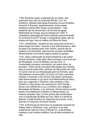 1140. Devemos supor a aparição de um facho, que
queimava mas não se consumia (Êxodo, 3:2), um
emblema, adotado pela Igreja Escocesa na sua heráldica
armorial. A Escócia, aparentemente, tomou esses
emblema e lema (Nec tamen consumebalur - "não
obstante não foi consumido") do Sínodo da Igreja
Reformada da França, que os adotara em 1583. A
verdadeira explicação do Facho Ardente será encontrada
no versículo 8 da 27ª Surata, e respectivas notas; não se
tratava de fogo, mas do reflexo da Glória de Deus.
1141. Literalmente, "recolhe as tuas asas para junto de ti,
(para longe) do medo". Quando a ave está assustava, abre
as asas e se prepara para voar; porém, quando ela se
acalma e se recompõe, repousa com as asas recolhidas,
demonstrando uma mente segura quanto ao perigo.
1142. Após a destruição da tirania faraônica e de outras
tiranias similares, antes dela, Deus começou uma nova era
de Revelação, a era de Moisés e de seu livro. A
humanidade começou novamente, por assim dizer, do
princípio. Tratou-se de uma plena Revelação (ou Chariat),
para a qual se pode olhar, partindo de três pontos de vista:
(1) como uma luz ou introspecção para os homens, para
não tatearem na escuridão; (2) como um Guia, para lhes
mostrar o Caminho, a fim de que não sejam conduzidos
pela Senda errada; e (3) como uma Misericórdia de Deus,
para que, seguindo o Caminho, eles recebam o Seu
Perdão e a Sua Graça. No versículo 91 da 6ª Surata,
temos uma referência à Luz e à Diretriz com relação à
Revelação de Moisés, e no versículo 154 da mesma surata
temos uma referência à Diretriz e à Misericórdia, na
mesma conexão. Aqui, os três pontos são combinados,
com a substituição de Basir por Nur. Basir é o plural de
Basirat, e pode também ser traduzido por provas, como
fizemos no versículo 104 da 6ª Surata.
1143. A Península do Sinai fica no quadrante noroeste da
Arábia. Mas a referência, aqui, achamos, é ao lado
ocidental do vale de Túwa. O Monte Tur, onde Moisés
recebeu a sua missão profética, fica do lado ocidental do
vale.
 