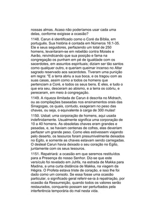 nossas almas. Acaso não poderíamos usar cada uma
delas, conforme exigisse a ocasião?
1148. Carun é identificado como o Coré da Bíblia, em
português. Sua história é contada em Números 16:1-35.
Ele e seus seguidores, perfazendo um total de 250
homens, levantaram-se em rebelião contra Moisés e
Aarão, reivindicando que sua posição e fama na
congregação os punham em pé de igualdade com os
sacerdotes, em assuntos espirituais; diziam ser tão santos
como qualquer outro, e queriam queimar incenso no Altar
sagrado reservado aos sacerdotes. Tiveram uma punição
em regra: "E a terra abriu a sua boca, e os tragou com as
suas casas, assim como a todos os homens que
pertenciam a Coré, e todos os seus bens. E eles, e tudo o
que era seu, desceram ao abismo, e a terra os cobriu, e
pereceram, em meio à congregação.
1149. A riqueza ilimitada de Carun é descrita no Midrach,
ou as compilações baseadas nos ensinamentos orais das
Sinagogas, os quais, contudo, exageram no peso das
chaves, ou seja, o equivalente à carga de 300 mulas!
1150. Usbat: uma corporação de homens, aqui usada
indefinidamente. Usualmente significa uma corporação de
10 a 40 homens. As obsoletas chaves eram grandes e
pesadas, e, se haviam centenas de cofres, elas deveriam
perfazer um grande peso. Como eles estivessem viajando
pelo deserto, os tesouros foram presumivelmente deixados
no Egito, e somente as chaves estavam sendo carregadas.
O desleal Carun havia deixado o seu coração no Egito,
juntamente com os seus tesouros.
1151. Repatriará: a ocasião em que seremos restituídos
para a Presença do nosso Senhor. Diz-se que este
versículo foi revelado em Juhfa, na estrada de Makka para
Madina, a uma curta distância de Makka, na viagem da
Hégira. O Profeta estava triste de coração, e isso lhe foi
dado como um consolo. Se essa fosse uma ocasião
particular, o significado geral referir-se-ia à repatriação, por
ocasião da Ressurreição, quando todos os valores serão
restaurados, conquanto possam ser perturbados pela
interferência temporária do mal nesta vida.
 