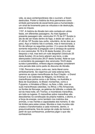 vida, os seus contemporâneos não o ouviram, e foram
destruídos. Porém a história da Arca permanece como
símbolo permanente de escarmento para a humanidade -
um sinal de livramento para os virtuosos e de destruição,
para os iníquos.
1157. A história de Abraão tem sido contada em várias
fases, em diferentes passagens. As mais ligadas à
presente passagem são: versículos 51-72 da 21ª Surata (o
ato de ele ser tirado dentro do fogo, e deste ser salvo), e
41-49 da 19ª Surata (seu exílio, voluntário, do lar dos seus
pais). Aqui a história não é contada, mas é mencionada, a
fim de reforçar os seguintes pontos: (1) o povo de Abraão
somente respondia à pregação com a ameaça de queimá-
lo vivo (versículos 16-18 e 24 desta Surata); (2) o mal
desposa o mal, mas terá um rude despertar (versículo 25
desta Surata); (3) os bons aderem aos bons, e são
abençoados (versículos 26-27 desta Surata). Note-se que
o comentário da passagem dos versículos 19-23 desta
surata é parentético, embora alguns exegetas considerem
uma parcela dele como parte do discurso de Abraão.
1158. Percorrei a terra; outra vez, tanto literal como
simbolicamente. Se viajarmos por esta extensa terra,
veremos as coisas maravilhosas da Sua Criação - o Grand
Canyon e as Cataratas do Niágara, na América; os
maravilhosos portos como o de Sidney, na Austrália; a
Baía de Guanabara, no Brasil; montanhas, como a
Fujiyama, o Himalaia e Elbruz, na Ásia; o Nilo, com as
suas maravilhosas cataratas, na África; o Rio Amazonas;
os fiordes da Noruega, as geleiras da Islândia; a cidade do
sol da meia-noite, em Tromso, e incontáveis maravilhas,
em todo os lugares. E maravilhas sobre maravilhas são
descobertas na constituição da própria matéria, o átomo, e
a força da energia, como também nos instintos dos
animais, e nas mentes e capacidades dos homens. E não
há limites para estas coisas. Mundos e mais mundos são
criados e transformados a cada momento, dentro, e
presumivelmente, fora do campo de visão do homem. A
partir do que conhecemos, podemos julgar o que não
conhecemos.
 