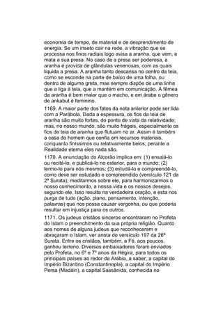 economia de tempo, de material e de desprendimento de
energia. Se um inseto cair na rede, a vibração que se
processa nos finos radiais logo avisa a aranha, que vem, e
mata a sua presa. No caso de a presa ser poderosa, a
aranha é provida de glândulas venenosas, com as quais
liquida a presa. A aranha tanto descansa no centro da teia,
como se esconde na parte de baixo de uma folha, ou
dentro de alguma greta, mas sempre dispõe de uma linha
que a liga à teia, que a mantém em comunicação. A fêmea
da aranha é bem maior que o macho, e em árabe o gênero
de ankabut é feminino.
1169. A maior parte dos fatos da nota anterior pode ser lida
com a Parábola. Dada a espessura, os fios da teia de
aranha são muito fortes, do ponto de vista da relatividade;
mas, no nosso mundo, são muito frágeis, especialmente os
fios de teia de aranha que flutuam no ar. Assim é também
a casa do homem que confia em recursos materiais,
conquanto finíssimos ou relativamente belos; perante a
Realidade eterna eles nada são.
1170. A enunciação do Alcorão implica em: (1) ensaiá-lo
ou recitá-lo, e publicá-lo no exterior, para o mundo; (2)
lermo-lo para nós mesmos; (3) estudá-lo e compreendê-lo,
como deve ser estudado e compreendido (versículo 121 da
2ª Surata); meditarmos sobre ele, para harmonizarmos o
nosso conhecimento, a nossa vida e os nossos desejos,
segundo ele. Isso resulta na verdadeira oração, e esta nos
purga de tudo (ação, plano, pensamento, intenção,
palavras) que nos possa causar vergonha, ou que poderia
resultar em injustiça para os outros.
1171. Os judeus cristãos sinceros encontraram no Profeta
do Islam o preenchimento da sua própria religião. Quanto
aos nomes de alguns judeus que reconheceram e
abraçaram o Islam, ver anota do versículo 197 da 26ª
Surata. Entre os cristãos, também, a Fé, aos poucos,
ganhou terreno. Diversos embaixadores foram enviados
pelo Profeta, no 6º e 7º anos da Hégira, para todos os
principais países ao redor da Arábia, a saber, a capital do
Império Bizantino (Constantinopla), a capital do Império
Persa (Madáin), a capital Sassânida, conhecida no
 