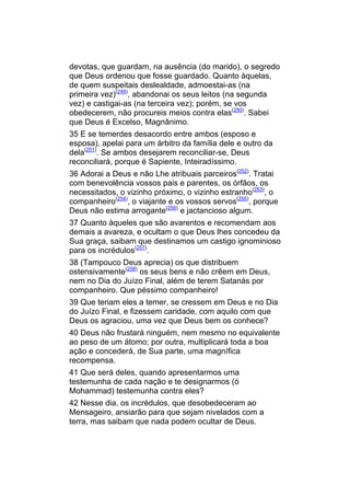 devotas, que guardam, na ausência (do marido), o segredo
que Deus ordenou que fosse guardado. Quanto àquelas,
de quem suspeitais deslealdade, admoestai-as (na
primeira vez)(249), abandonai os seus leitos (na segunda
vez) e castigai-as (na terceira vez); porém, se vos
obedecerem, não procureis meios contra elas(250). Sabei
que Deus é Excelso, Magnânimo.
35 E se temerdes desacordo entre ambos (esposo e
esposa), apelai para um árbitro da família dele e outro da
dela(251). Se ambos desejarem reconciliar-se, Deus
reconciliará, porque é Sapiente, Inteiradíssimo.
36 Adorai a Deus e não Lhe atribuais parceiros(252). Tratai
com benevolência vossos pais e parentes, os órfãos, os
necessitados, o vizinho próximo, o vizinho estranho(253), o
companheiro(254), o viajante e os vossos servos(255), porque
Deus não estima arrogante(256) e jactancioso algum.
37 Quanto àqueles que são avarentos e recomendam aos
demais a avareza, e ocultam o que Deus lhes concedeu da
Sua graça, saibam que destinamos um castigo ignominioso
para os incrédulos(257).
38 (Tampouco Deus aprecia) os que distribuem
ostensivamente(258) os seus bens e não crêem em Deus,
nem no Dia do Juízo Final, além de terem Satanás por
companheiro. Que péssimo companheiro!
39 Que teriam eles a temer, se cressem em Deus e no Dia
do Juízo Final, e fizessem caridade, com aquilo com que
Deus os agraciou, uma vez que Deus bem os conhece?
40 Deus não frustará ninguém, nem mesmo no equivalente
ao peso de um átomo; por outra, multiplicará toda a boa
ação e concederá, de Sua parte, uma magnífica
recompensa.
41 Que será deles, quando apresentarmos uma
testemunha de cada nação e te designarmos (ó
Mohammad) testemunha contra eles?
42 Nesse dia, os incrédulos, que desobedeceram ao
Mensageiro, ansiarão para que sejam nivelados com a
terra, mas saibam que nada podem ocultar de Deus.
 